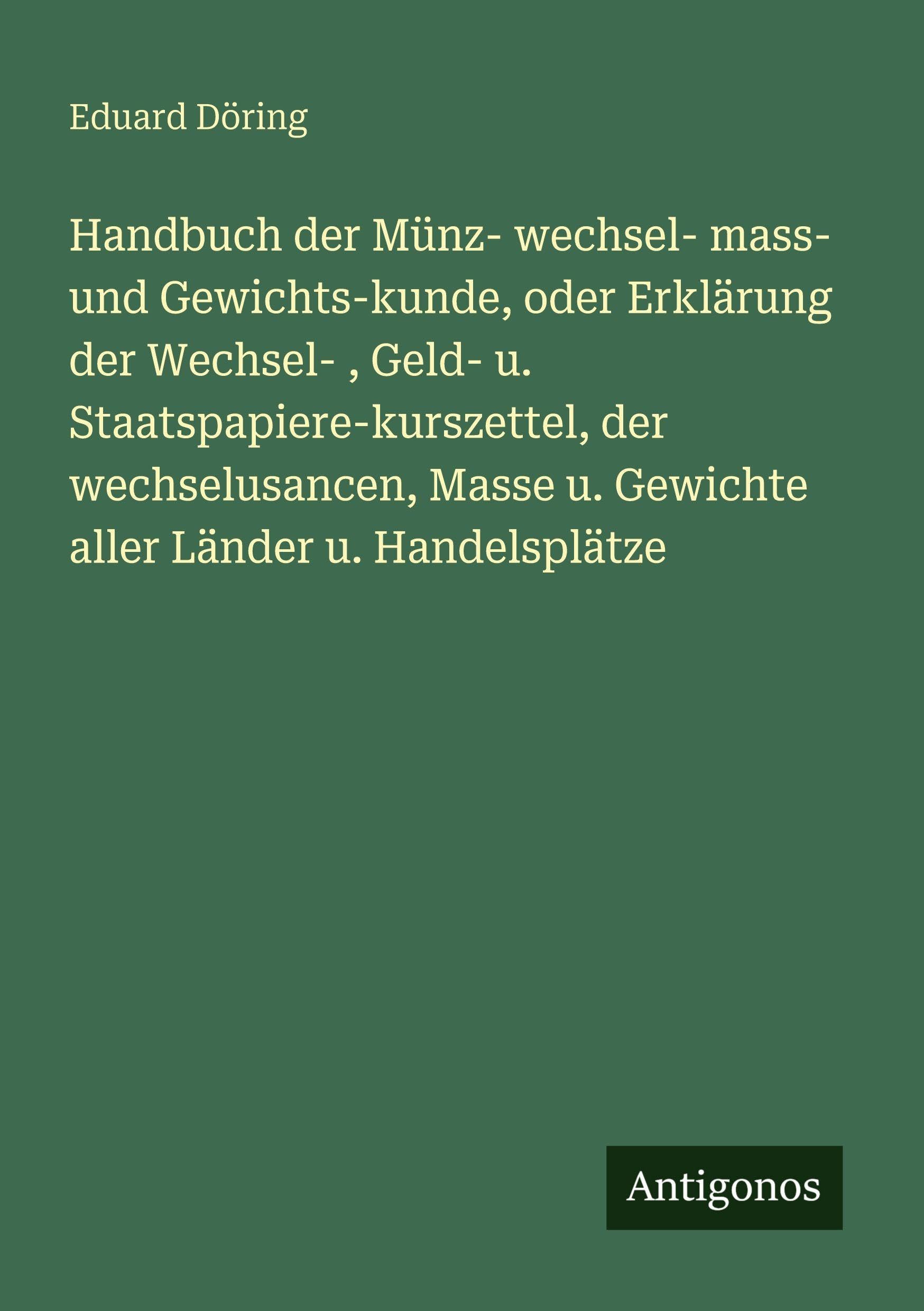 Handbuch der Münz- wechsel- mass- und Gewichts-kunde, oder Erklärung der Wechsel- , Geld- u. Staatspapiere-kurszettel, der wechselusancen, Masse u. Gewichte aller Länder u. Handelsplätze Classics