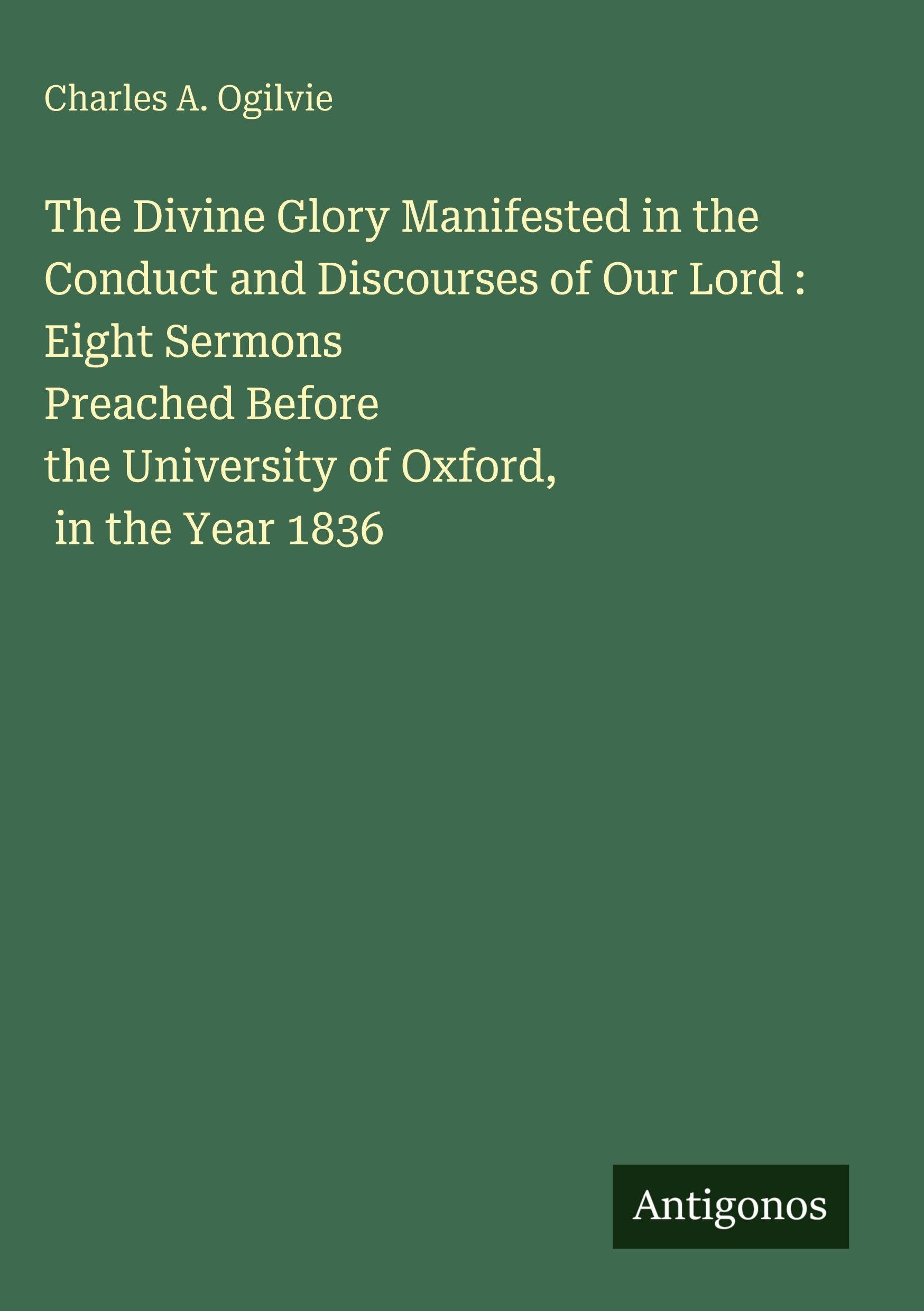 The Divine Glory Manifested in the Conduct and Discourses of Our Lord : Eight Sermons Preached Before the University of Oxford, in the Year 1836 Classics
