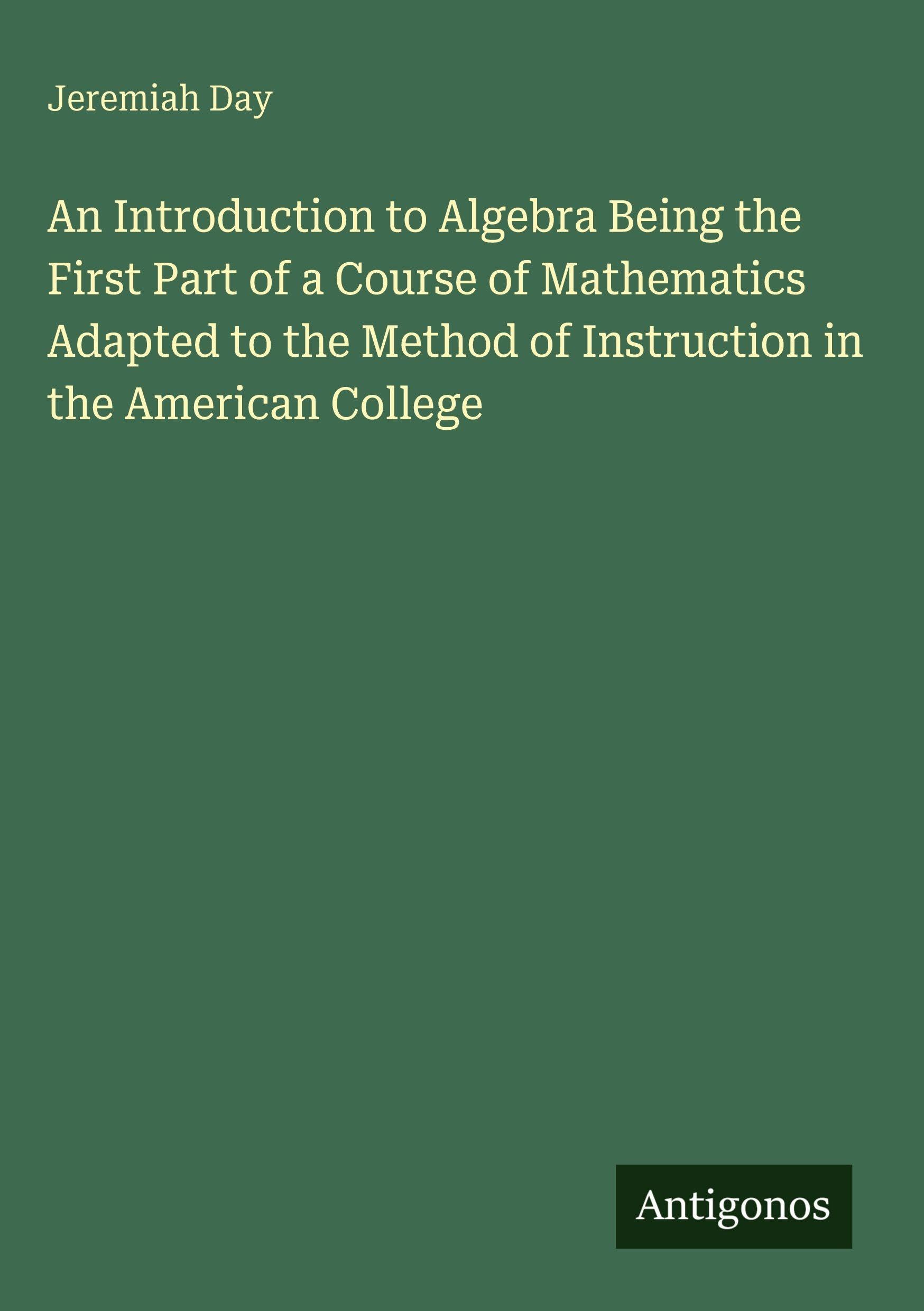 An Introduction to Algebra Being the First Part of a Course of Mathematics Adapted to the Method of Instruction in the American College Classics