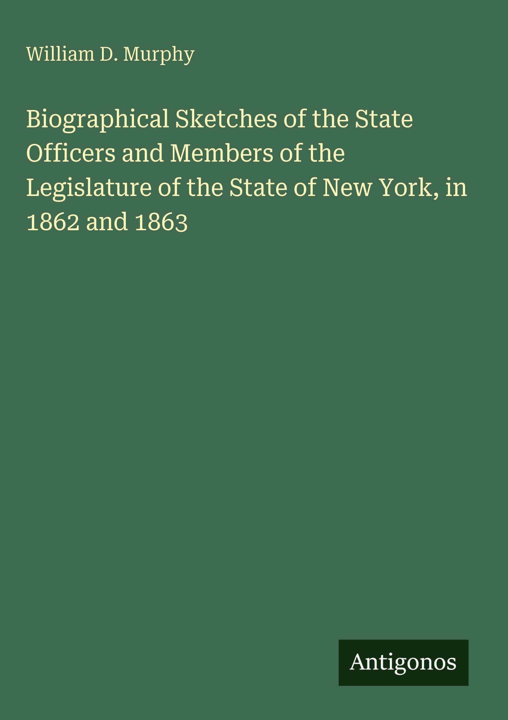 Biographical Sketches of the State Officers and Members of the Legislature of the State of New York, in 1862 and 1863 Classics