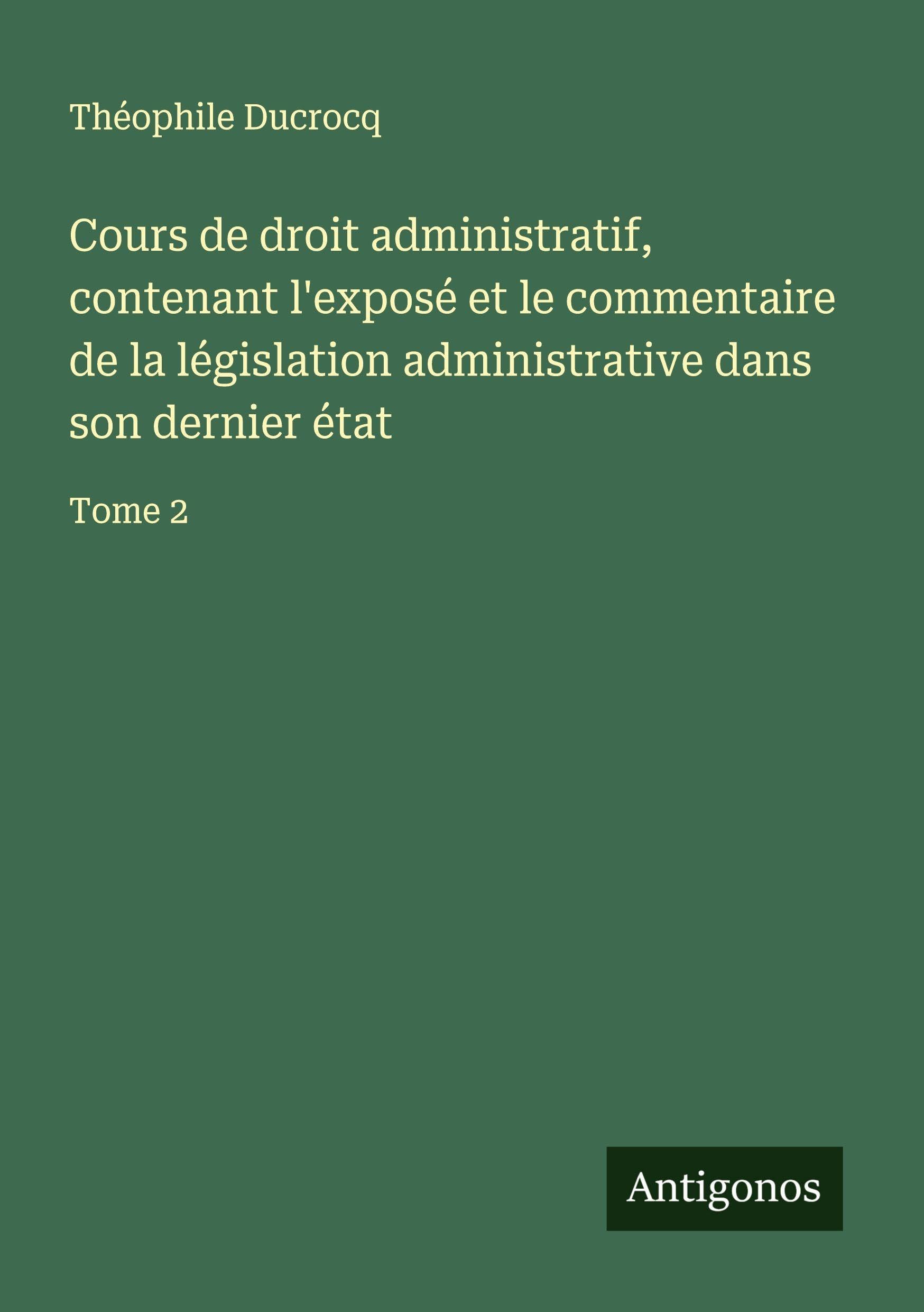 Cours de droit administratif, contenant l'exposé et le commentaire de la législation administrative dans son dernier état Classics