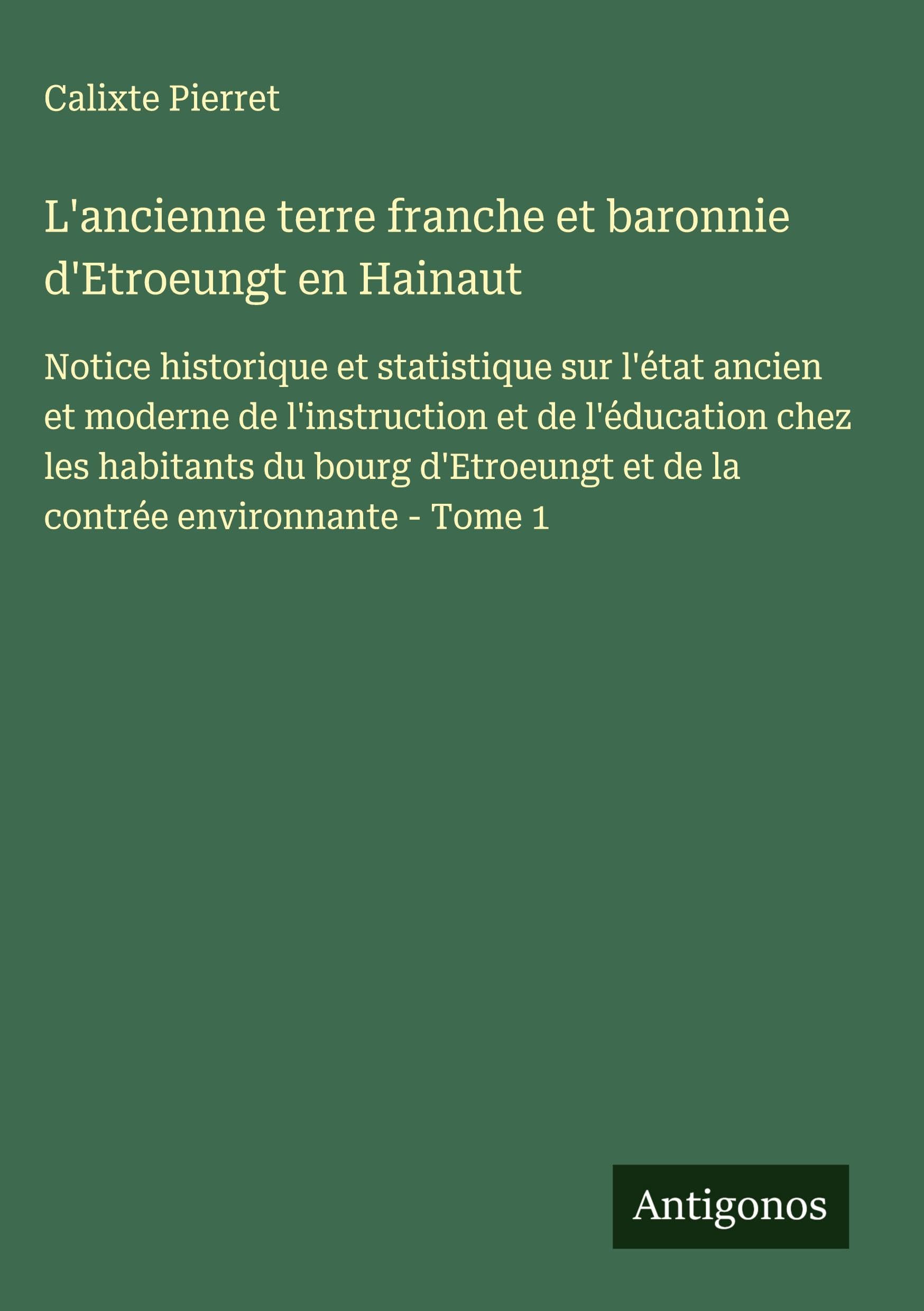 L'ancienne terre franche et baronnie d'Etroeungt en Hainaut: Notice historique et statistique sur l'état ancien et moderne de l'instruction et de ... et de la contrée environnante - Tome 1 Classics