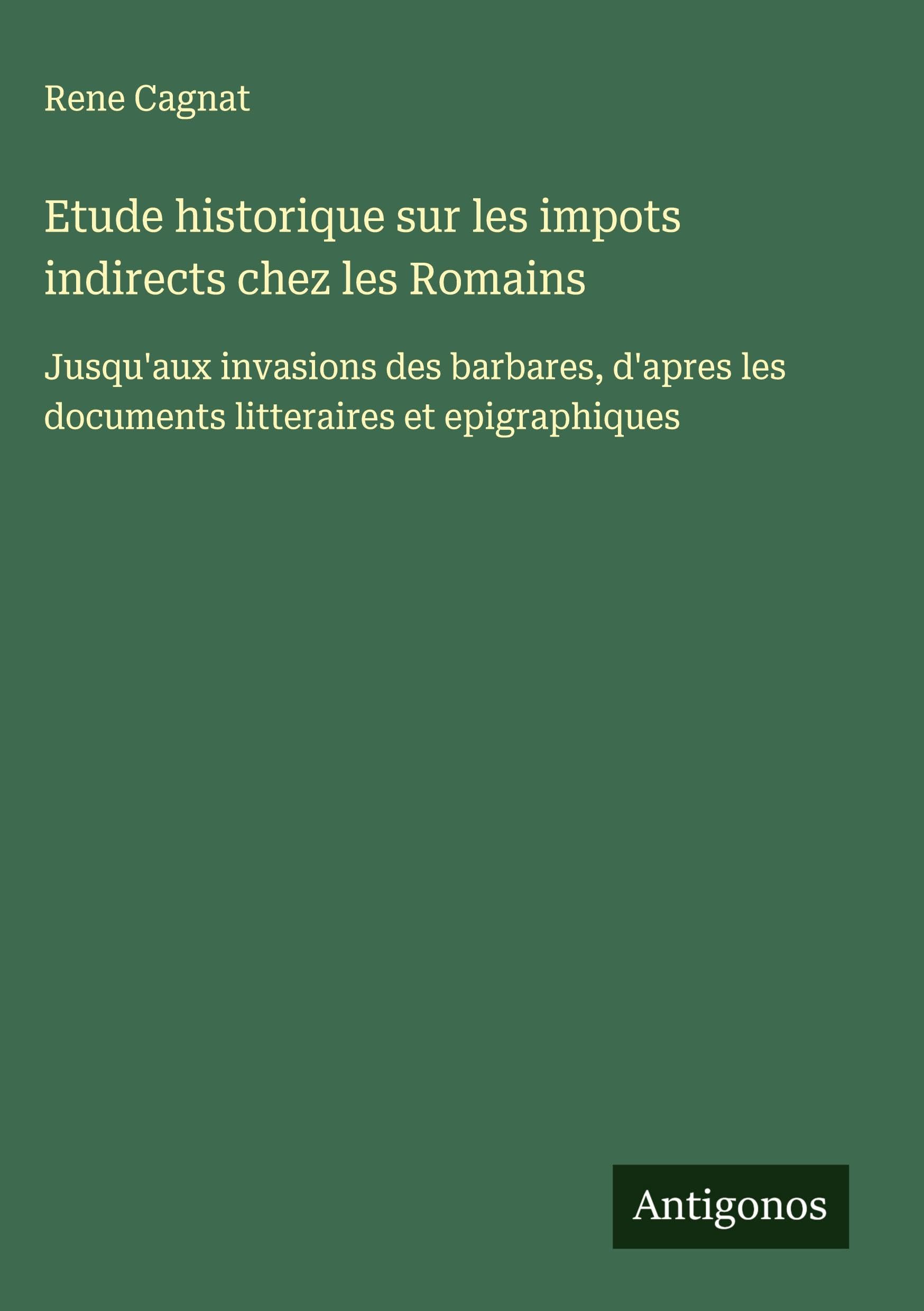 Etude historique sur les impots indirects chez les Romains: Jusqu'aux invasions des barbares, d'apres les documents litteraires et epigraphiques Classics