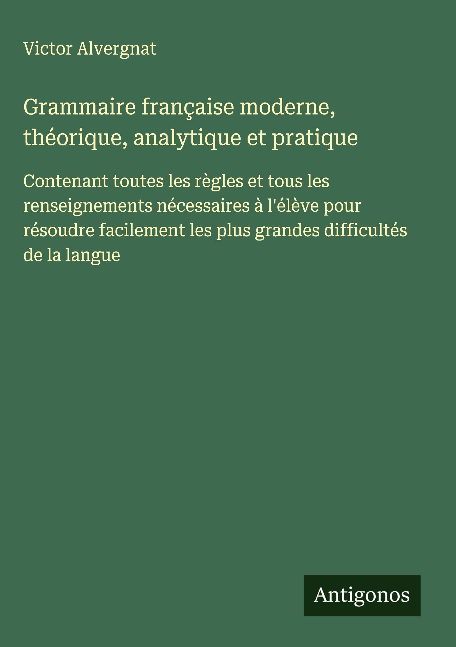 Grammaire française moderne, théorique, analytique et pratique: Contenant toutes les règles et tous les renseignements nécessaires à l'élève pour ... les plus grandes difficultés de la langue Classics