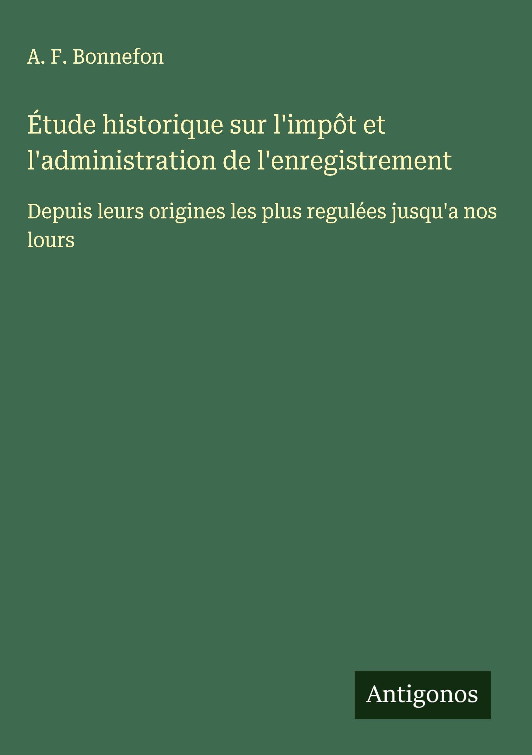 Étude historique sur l'impôt et l'administration de l'enregistrement: Depuis leurs origines les plus regulées jusqu'a nos lours Classics