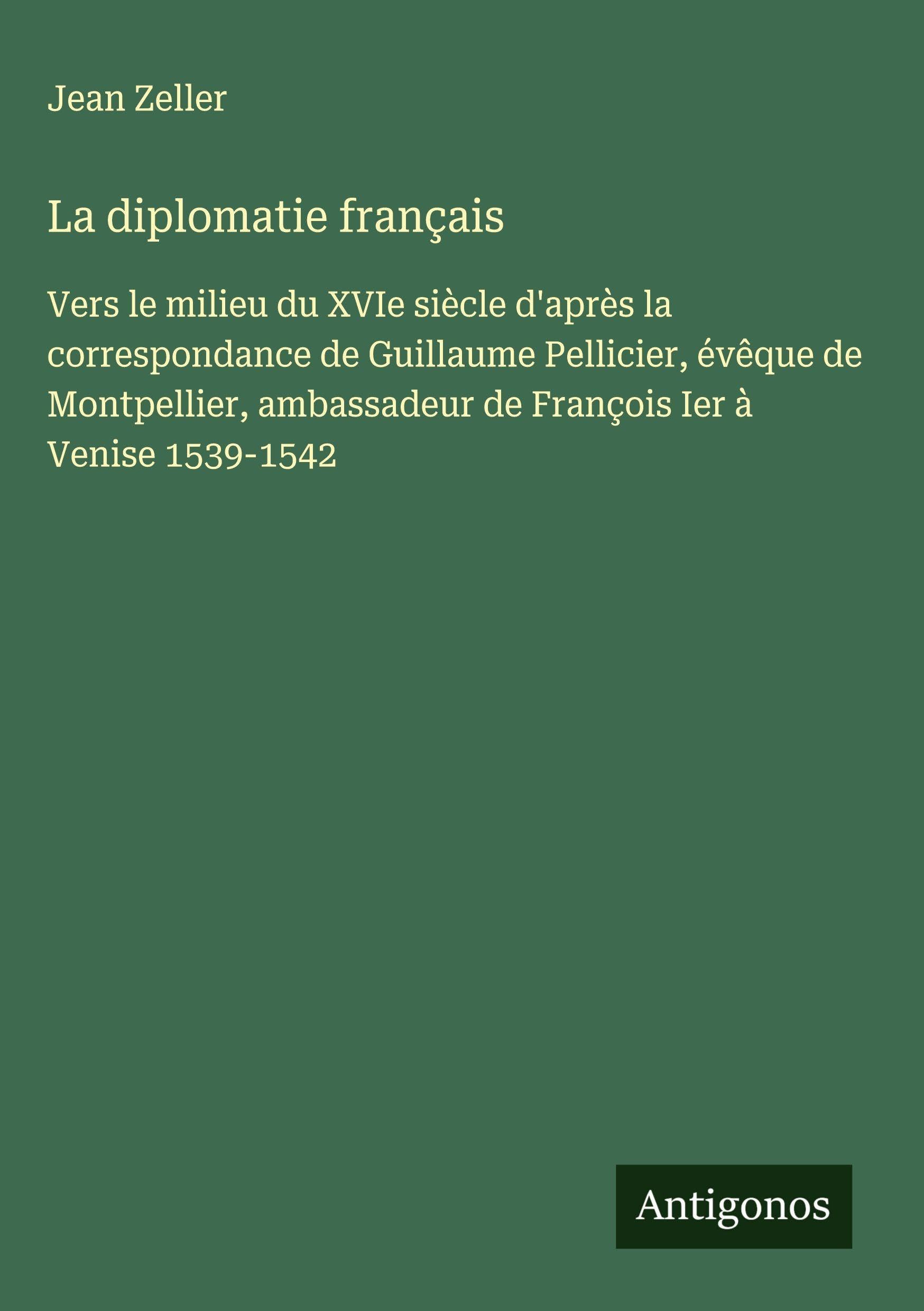 La diplomatie français: Vers le milieu du XVIe siècle d'après la correspondance de Guillaume Pellicier, évêque de Montpellier, ambassadeur de François Ier à Venise 1539-1542 Classics