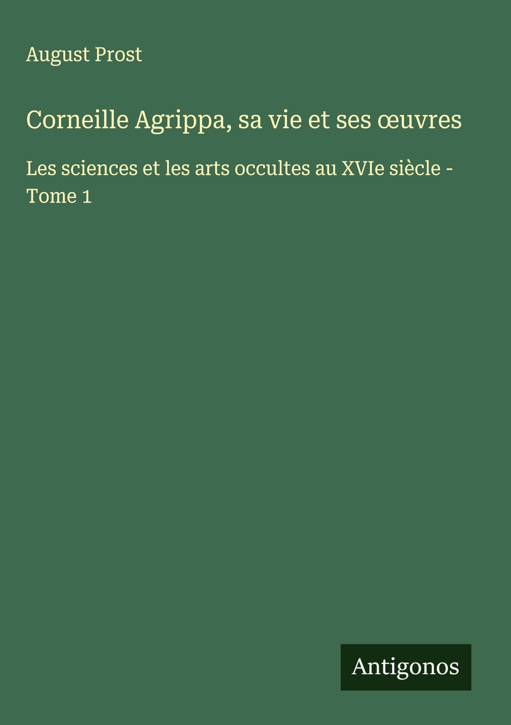 Corneille Agrippa, sa vie et ses ¿uvres: Les sciences et les arts occultes au XVIe siècle - Tome 1 Classics