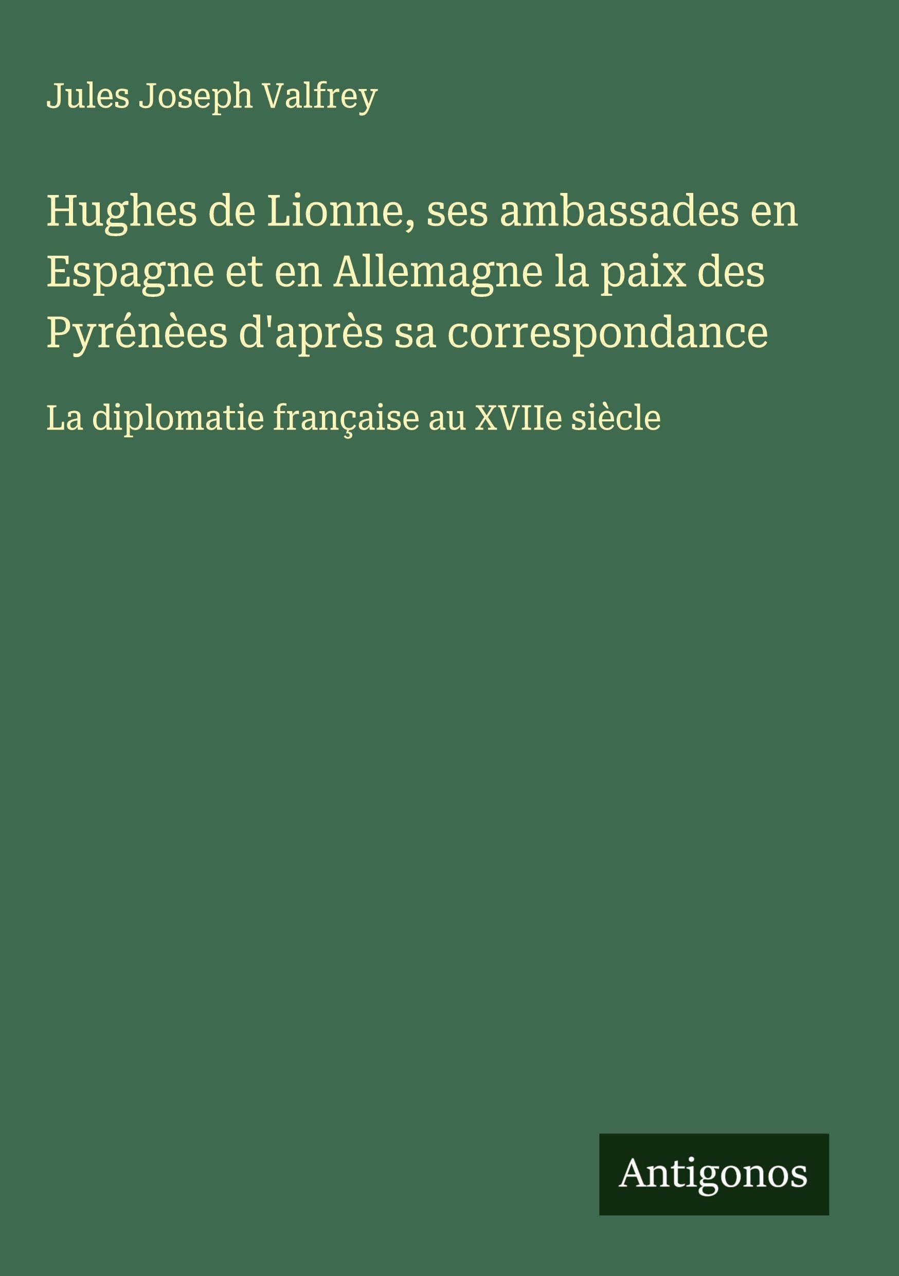 Hughes de Lionne, ses ambassades en Espagne et en Allemagne la paix des Pyrénèes d'après sa correspondance: La diplomatie française au XVIIe siècle Classics
