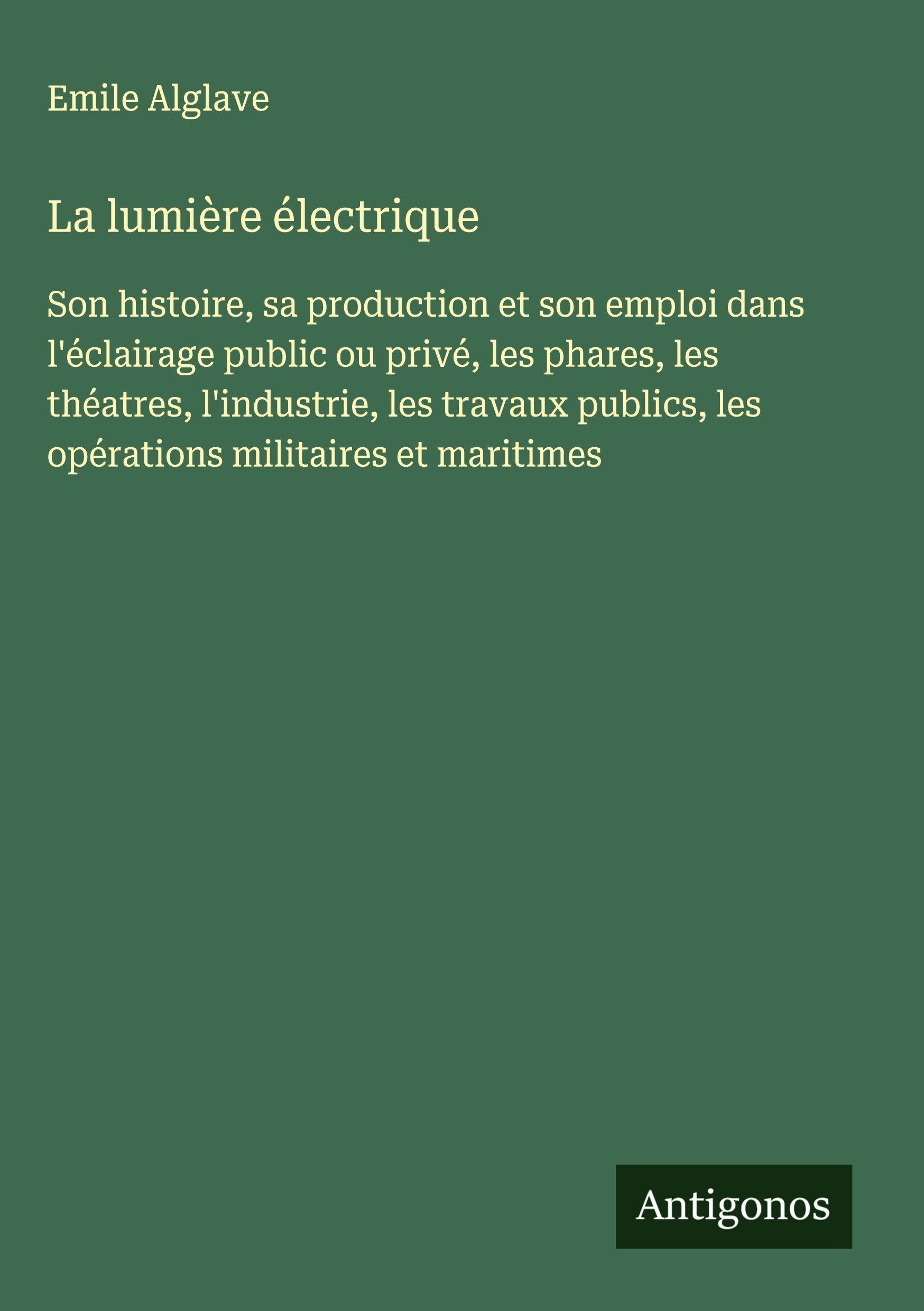 La lumière électrique: Son histoire, sa production et son emploi dans l'éclairage public ou privé, les phares, les théatres, l'industrie, les travaux publics, les opérations militaires et maritimes Classics