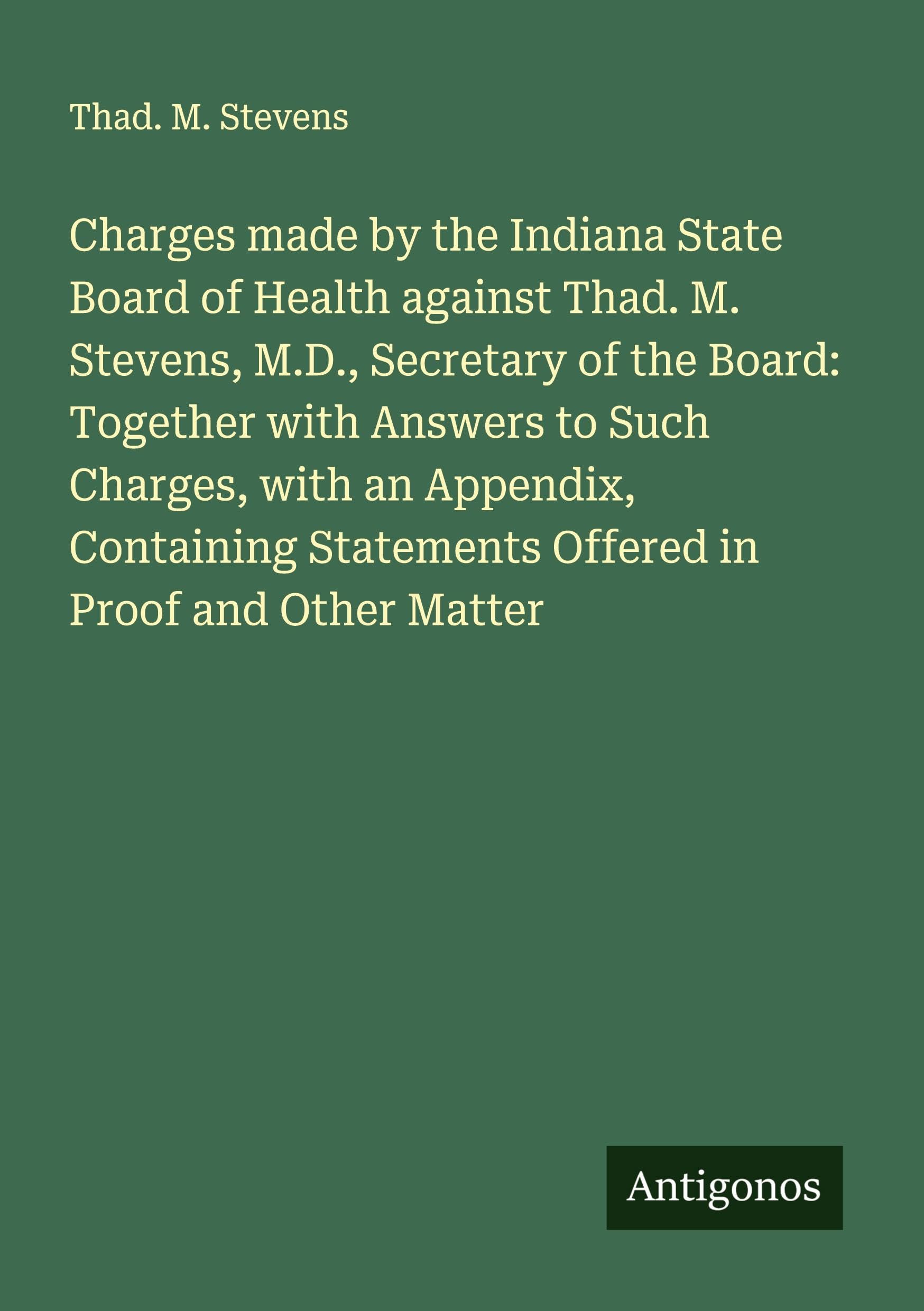 Charges made by the Indiana State Board of Health against Thad. M. Stevens, M.D., Secretary of the Board: Together with Answers to Such Charges, with an Appendix, Containing Statements Offered in Proof and Other Matter Classics