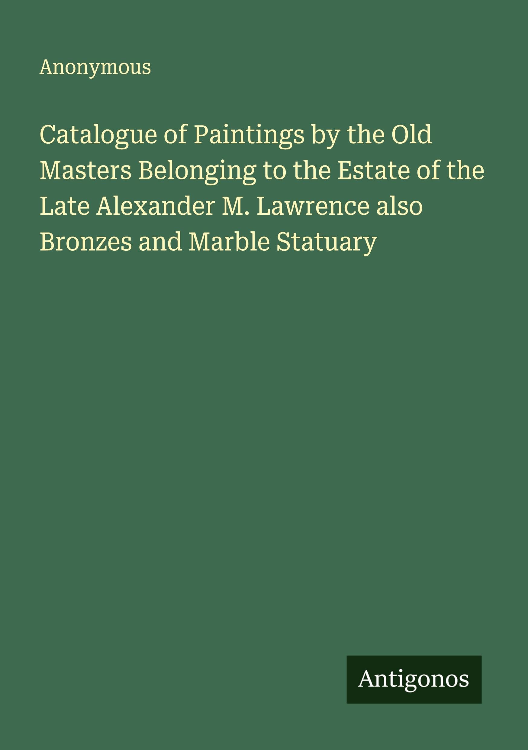 Catalogue of Paintings by the Old Masters Belonging to the Estate of the Late Alexander M. Lawrence also Bronzes and Marble Statuary Classics