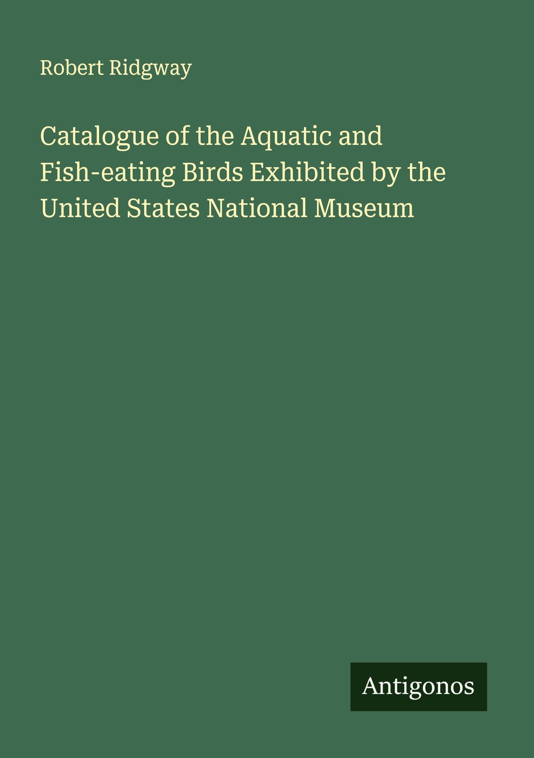 Catalogue of the Aquatic and Fish-eating Birds Exhibited by the United States National Museum Classics
