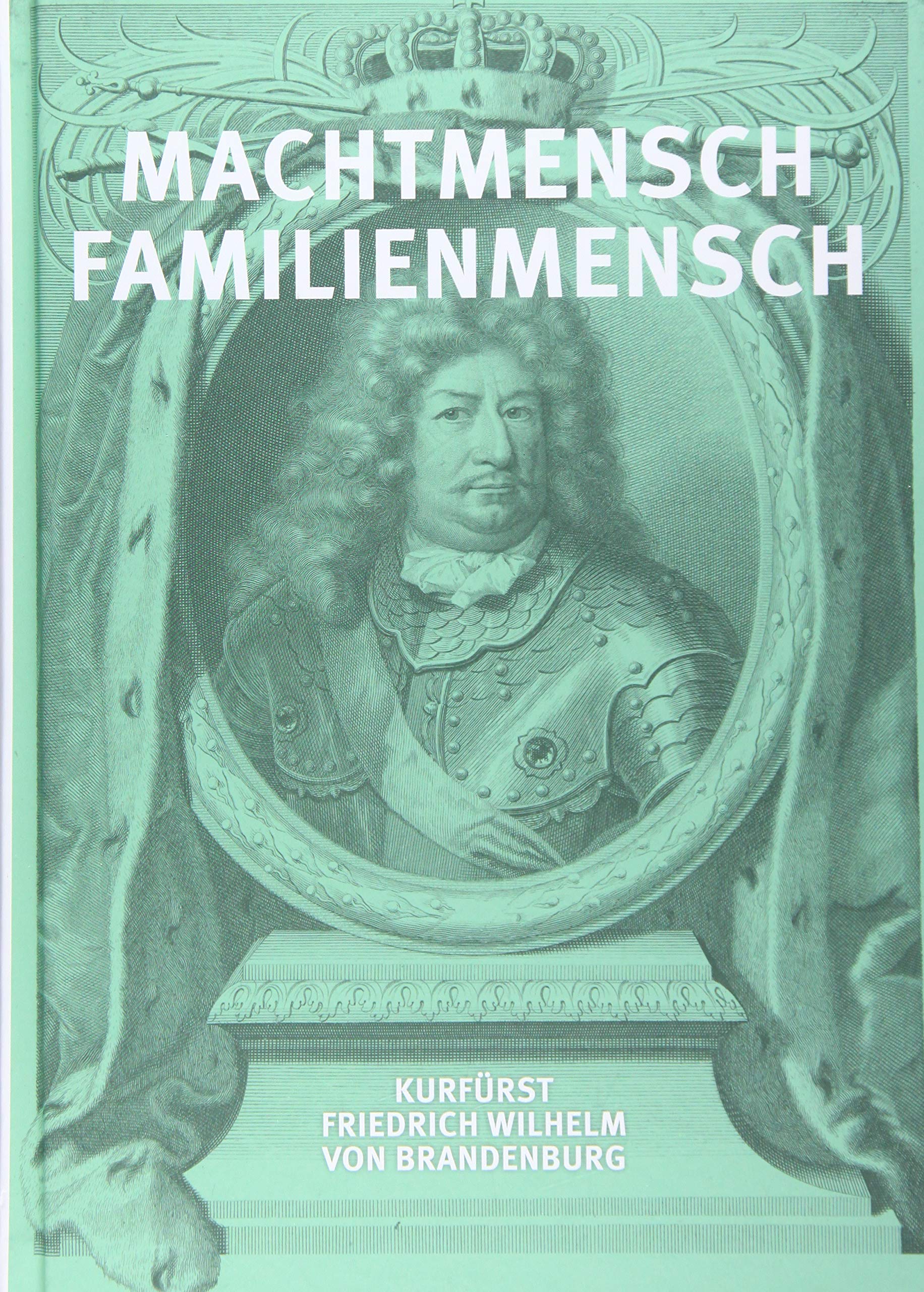 Machtmensch - Familienmensch. Kurfürst Friedrich Wilhelm von Brandenburg (1620-1688) Politics & History