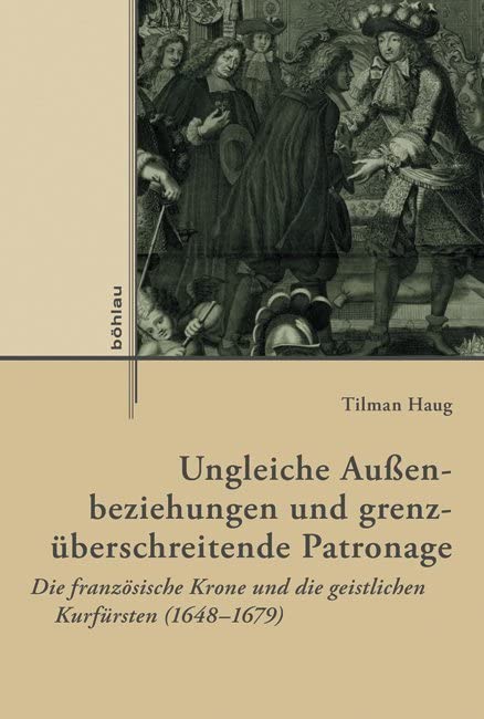 Ungleiche Aussenbeziehungen Und Grenzuberschreitende Patronage: Die Franzosische Krone Und Die Geistlichen Kurfursten 1648-1679 book