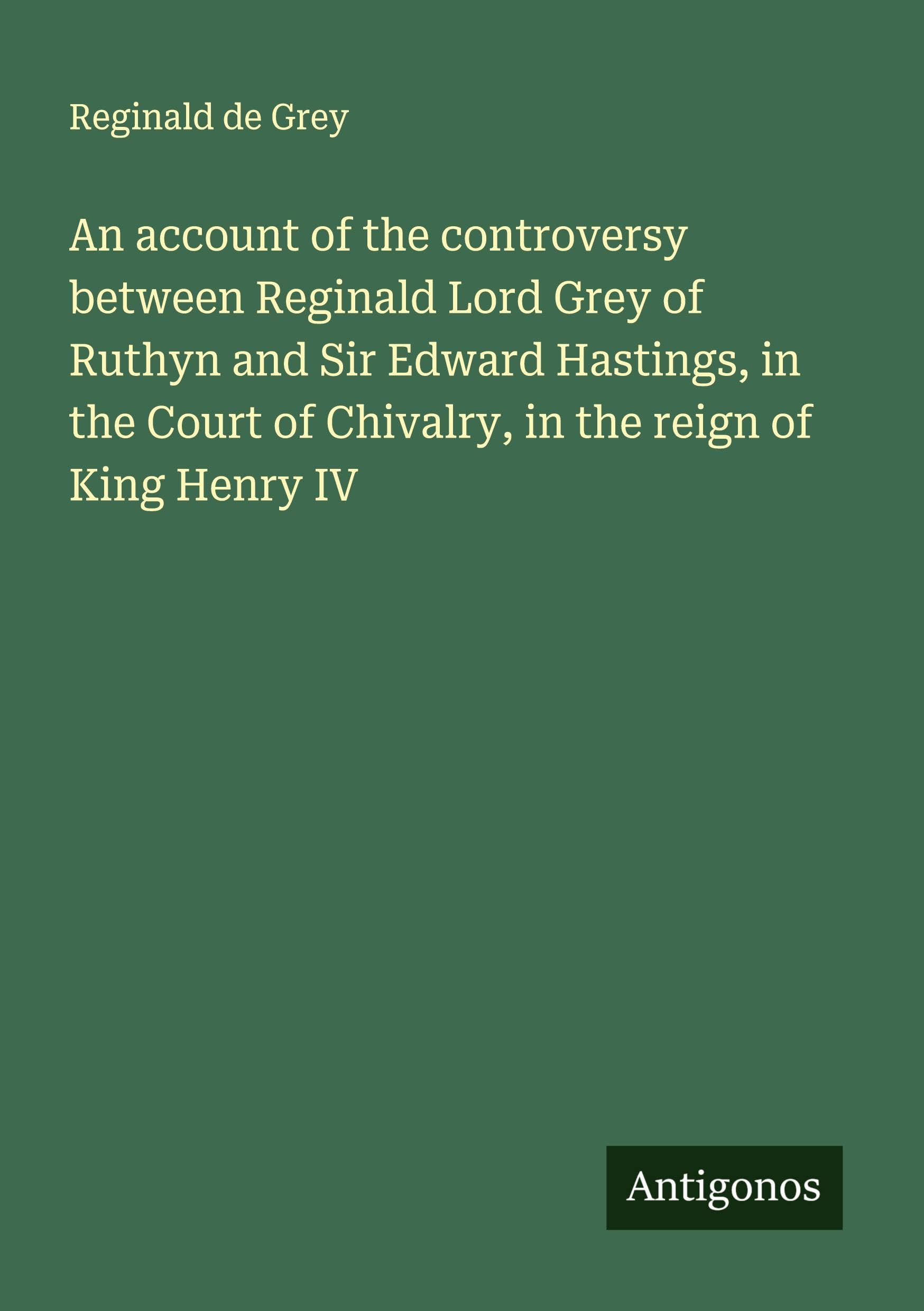 An account of the controversy between Reginald Lord Grey of Ruthyn and Sir Edward Hastings, in the Court of Chivalry, in the reign of King Henry IV Classics