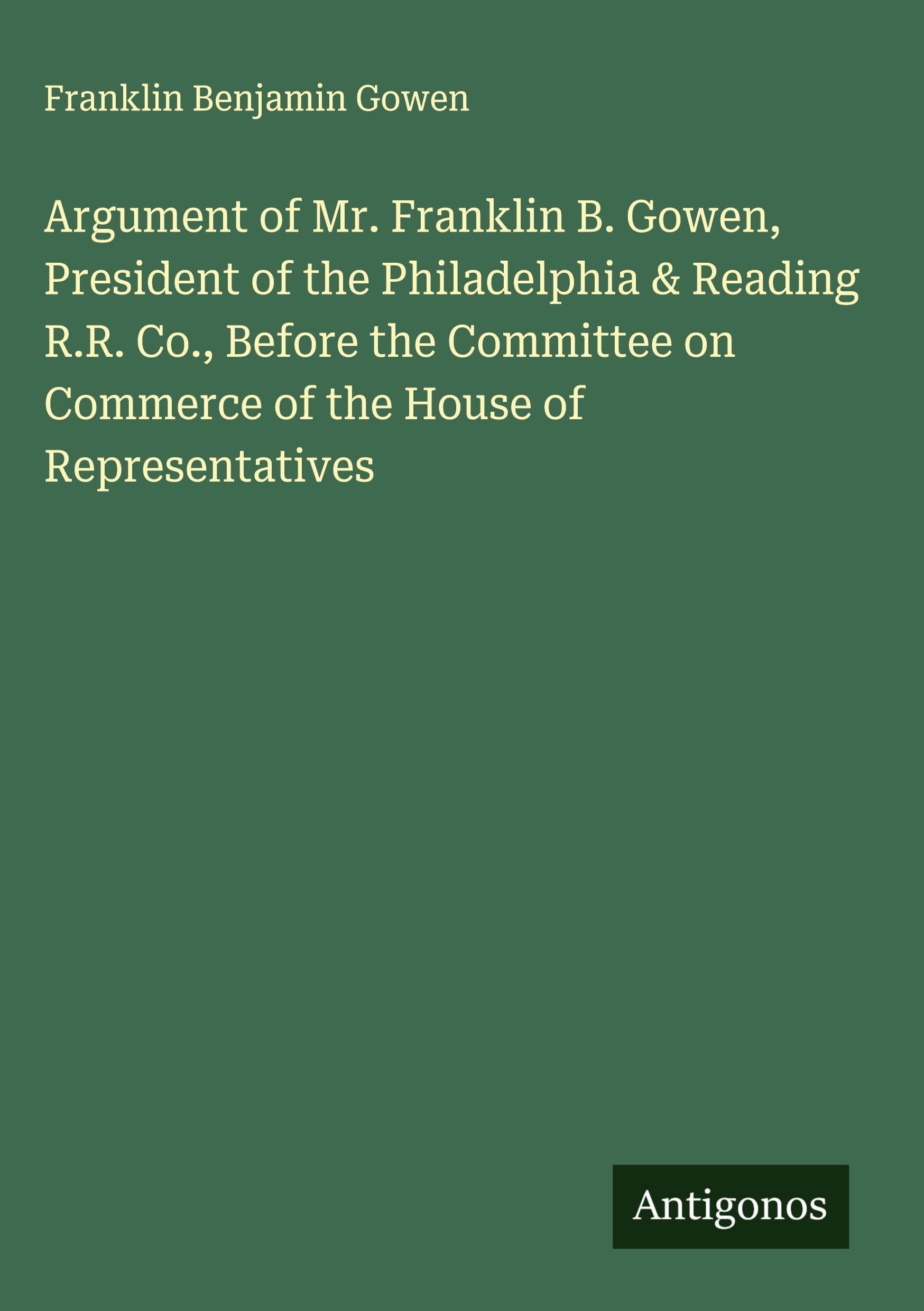 Argument of Mr. Franklin B. Gowen, President of the Philadelphia & Reading R.R. Co., Before the Committee on Commerce of the House of Representatives Classics