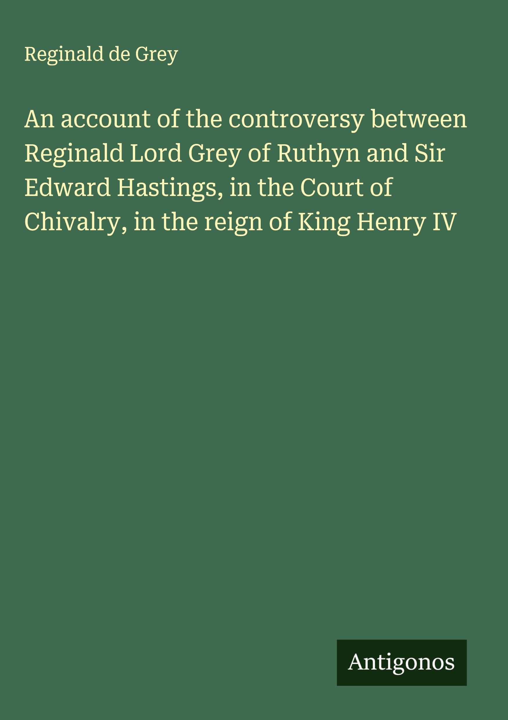 An account of the controversy between Reginald Lord Grey of Ruthyn and Sir Edward Hastings, in the Court of Chivalry, in the reign of King Henry IV Classics