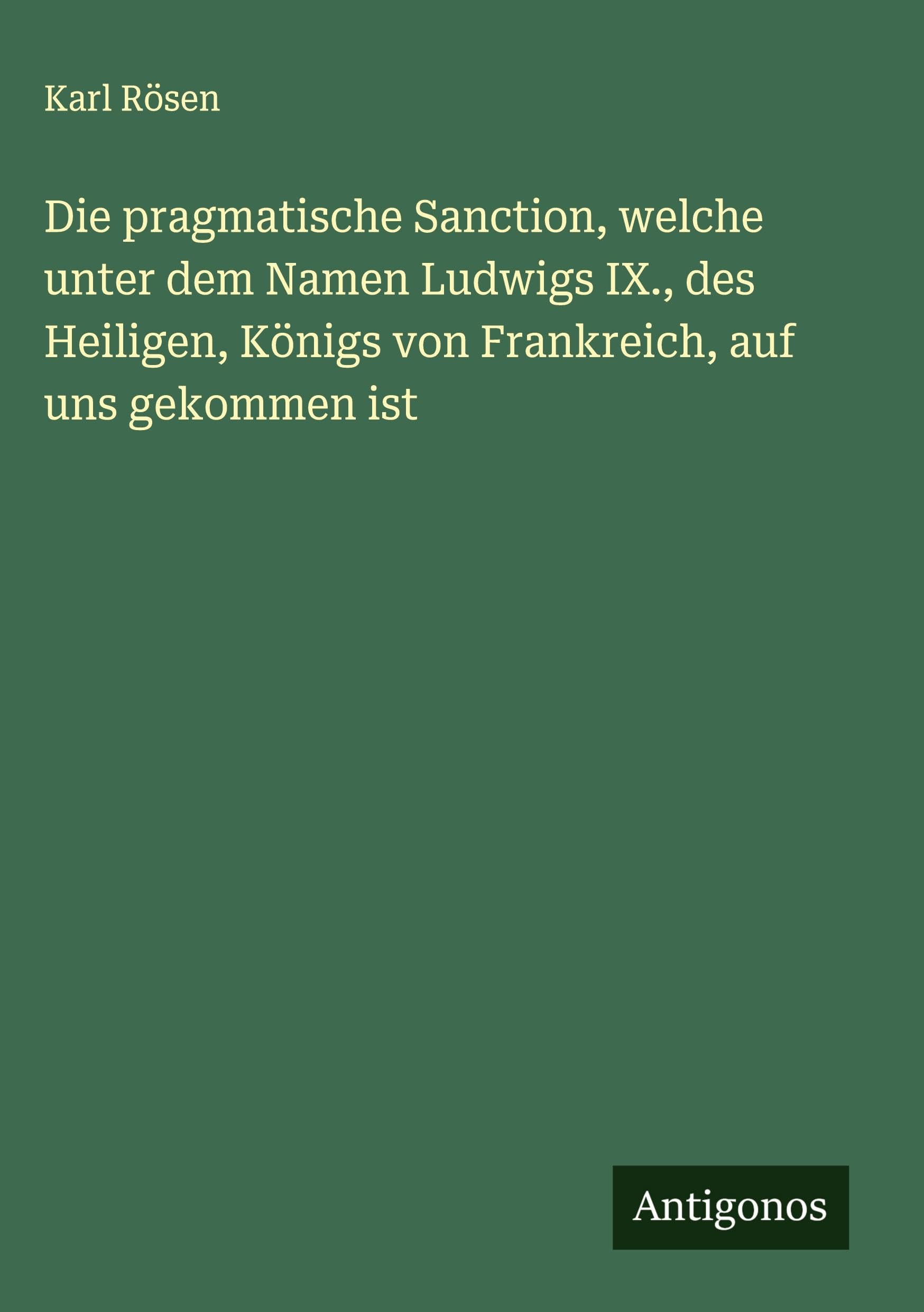 Die pragmatische Sanction, welche unter dem Namen Ludwigs IX., des Heiligen, Königs von Frankreich, auf uns gekommen ist Classics