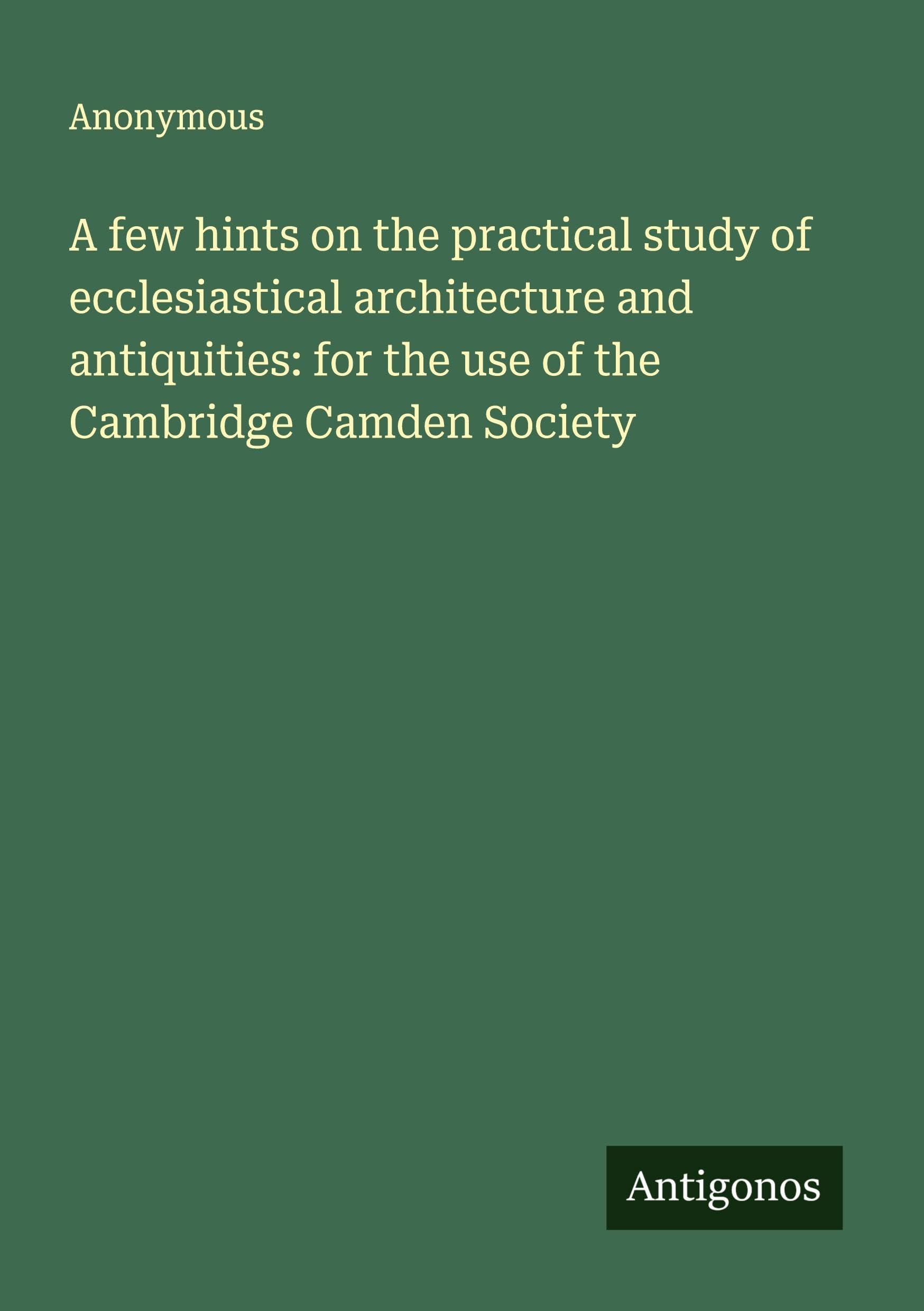 A few hints on the practical study of ecclesiastical architecture and antiquities: for the use of the Cambridge Camden Society Classics