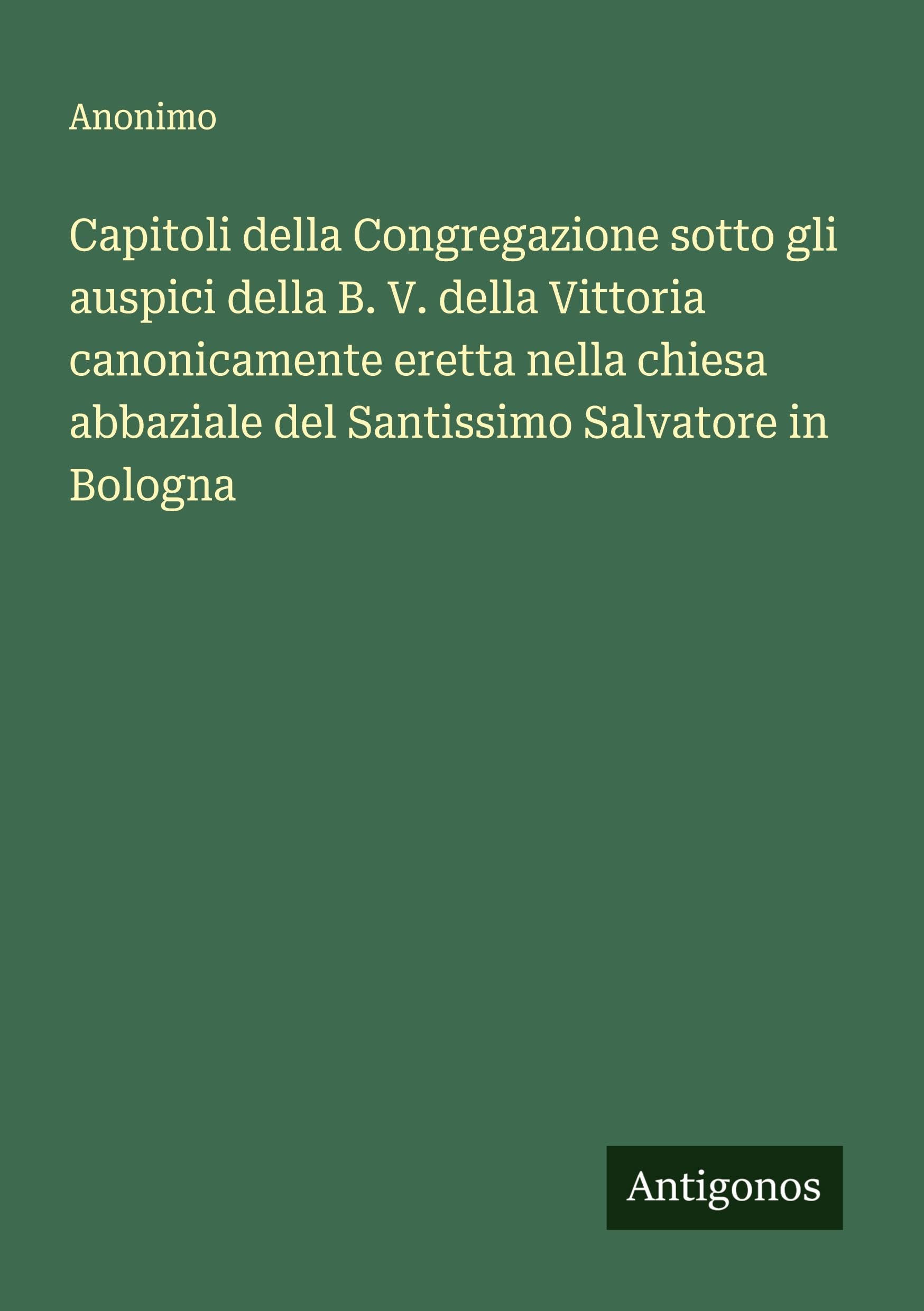 Capitoli della Congregazione sotto gli auspici della B. V. della Vittoria canonicamente eretta nella chiesa abbaziale del Santissimo Salvatore in Bologna Classics