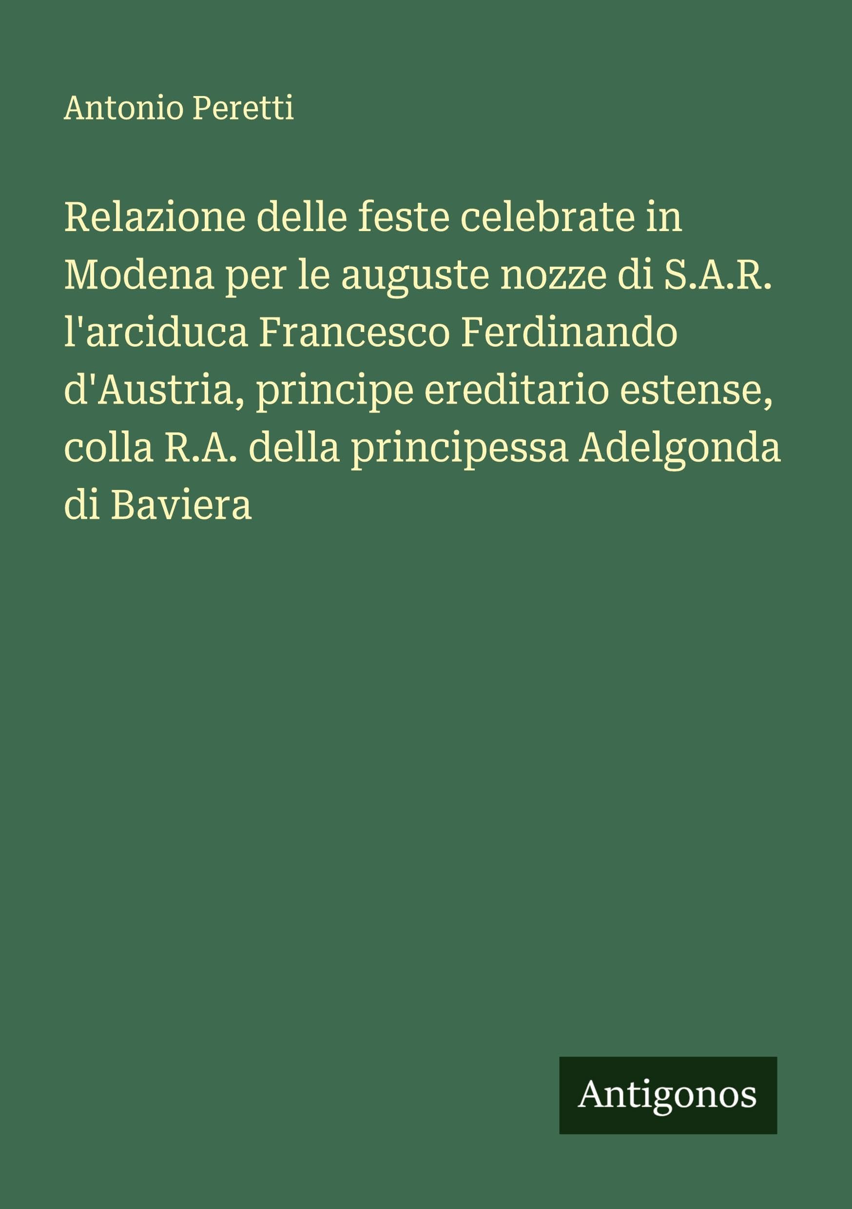 Relazione delle feste celebrate in Modena per le auguste nozze di S.A.R. l'arciduca Francesco Ferdinando d'Austria, principe ereditario estense, colla R.A. della principessa Adelgonda di Baviera Classics