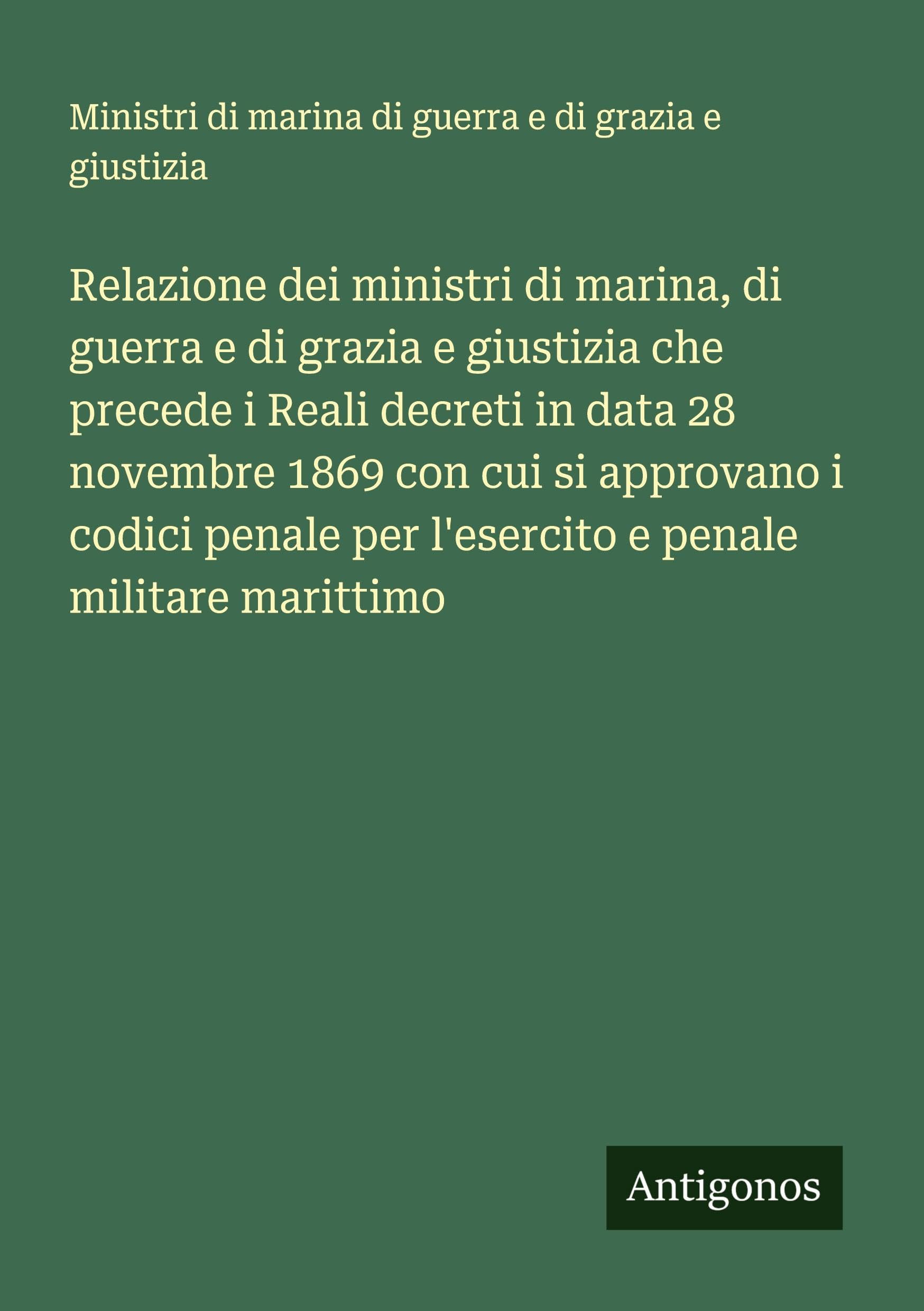Relazione dei ministri di marina, di guerra e di grazia e giustizia che precede i Reali decreti in data 28 novembre 1869 con cui si approvano i codici penale per l'esercito e penale militare marittimo Classics