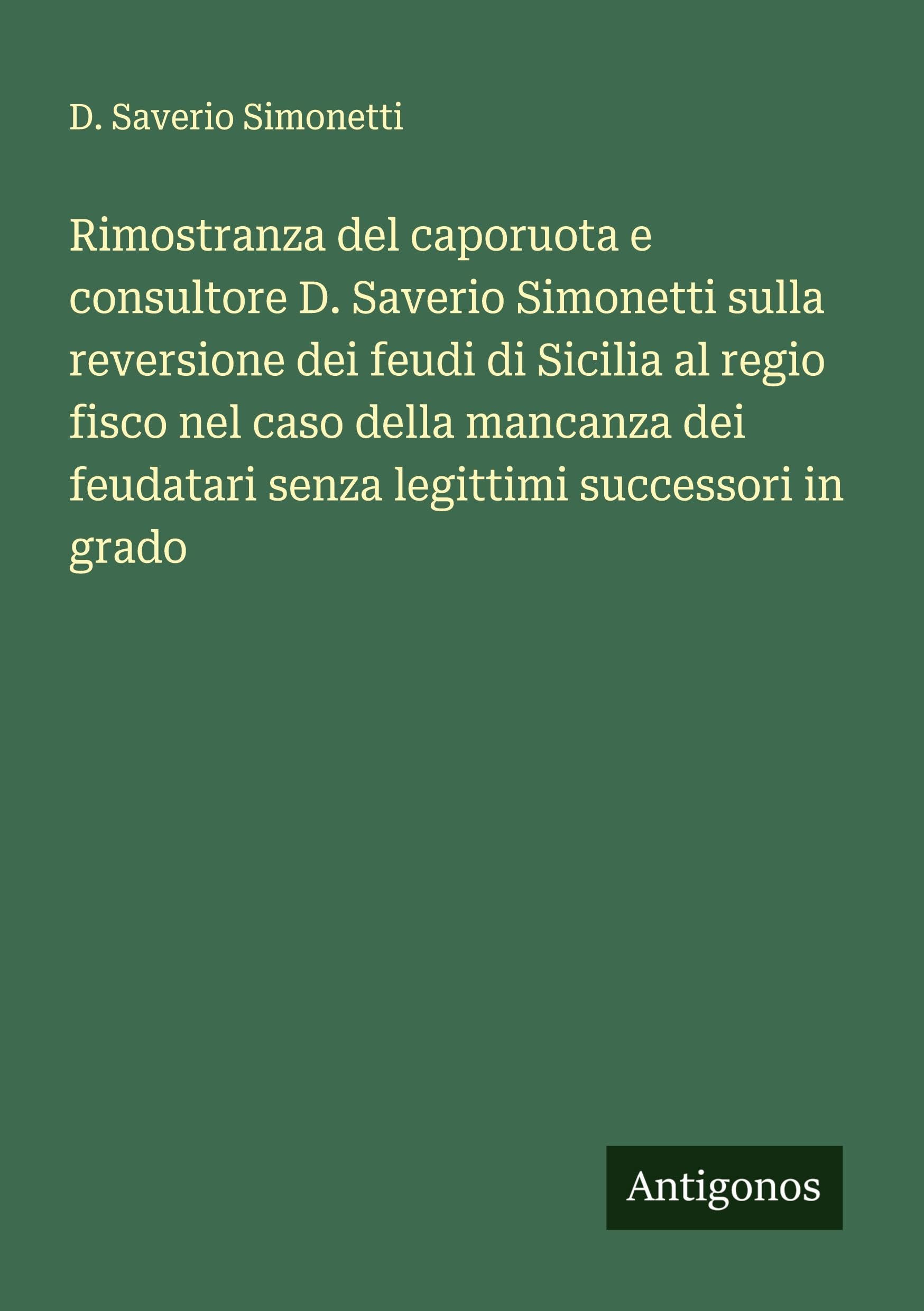 Rimostranza del caporuota e consultore D. Saverio Simonetti sulla reversione dei feudi di Sicilia al regio fisco nel caso della mancanza dei feudatari senza legittimi successori in grado Classics