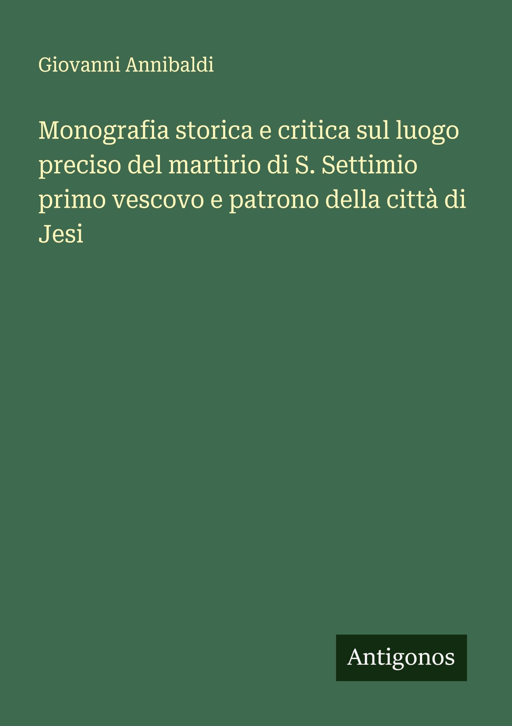 Monografia storica e critica sul luogo preciso del martirio di S. Settimio primo vescovo e patrono della città di Jesi Classics