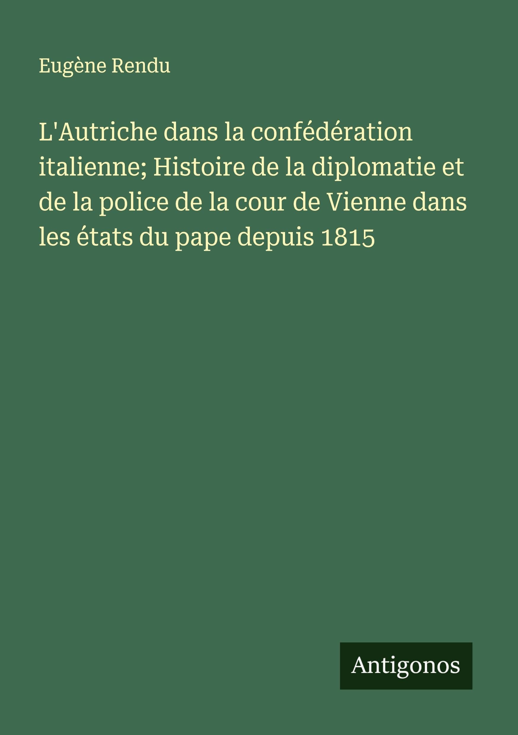 L'Autriche dans la confédération italienne; Histoire de la diplomatie et de la police de la cour de Vienne dans les états du pape depuis 1815 Classics