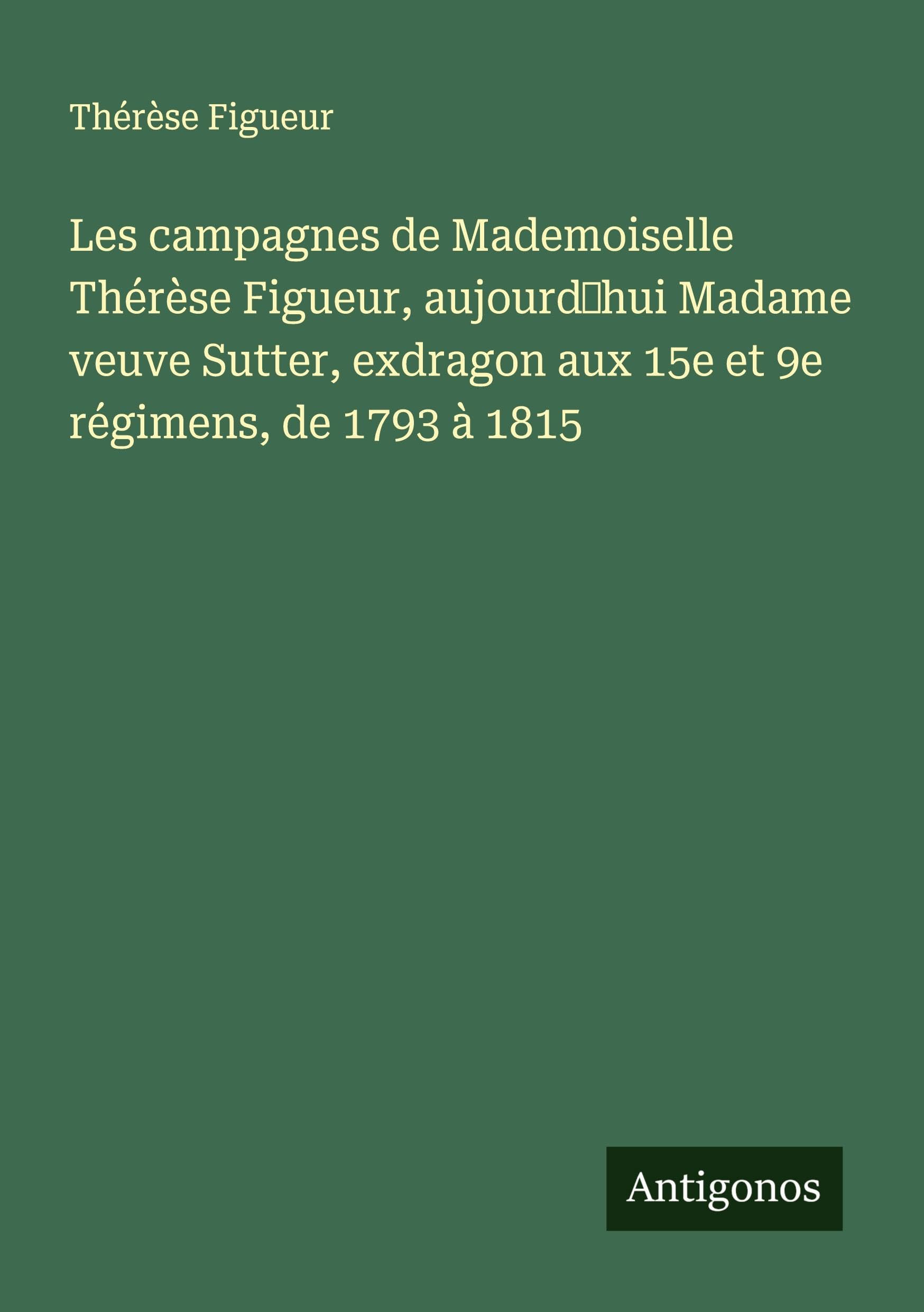Les campagnes de Mademoiselle Thérèse Figueur, aujourd'hui Madame veuve Sutter, exdragon aux 15e et 9e régimens, de 1793 à 1815 Classics