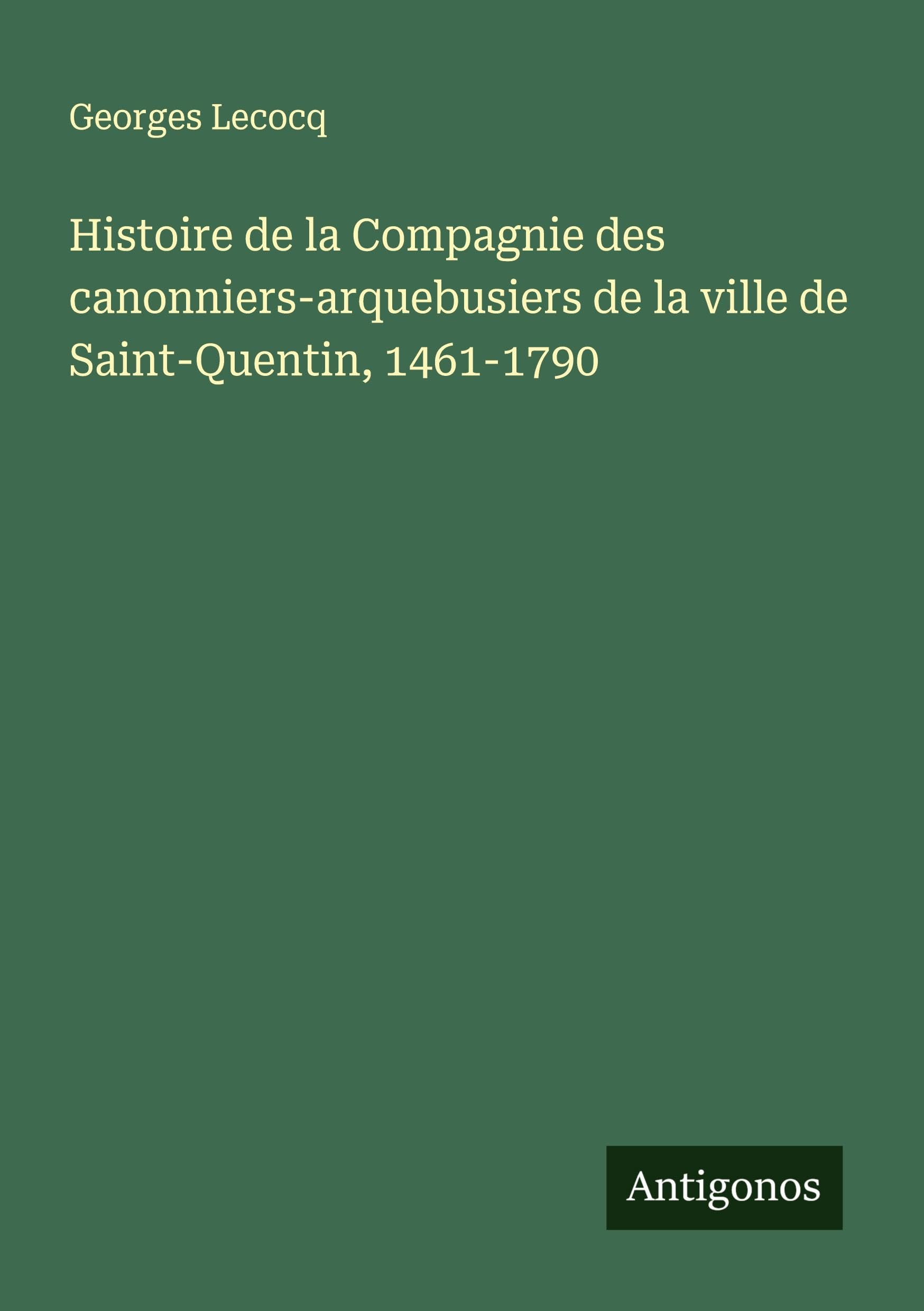 Histoire de la Compagnie des canonniers-arquebusiers de la ville de Saint-Quentin, 1461-1790 Classics