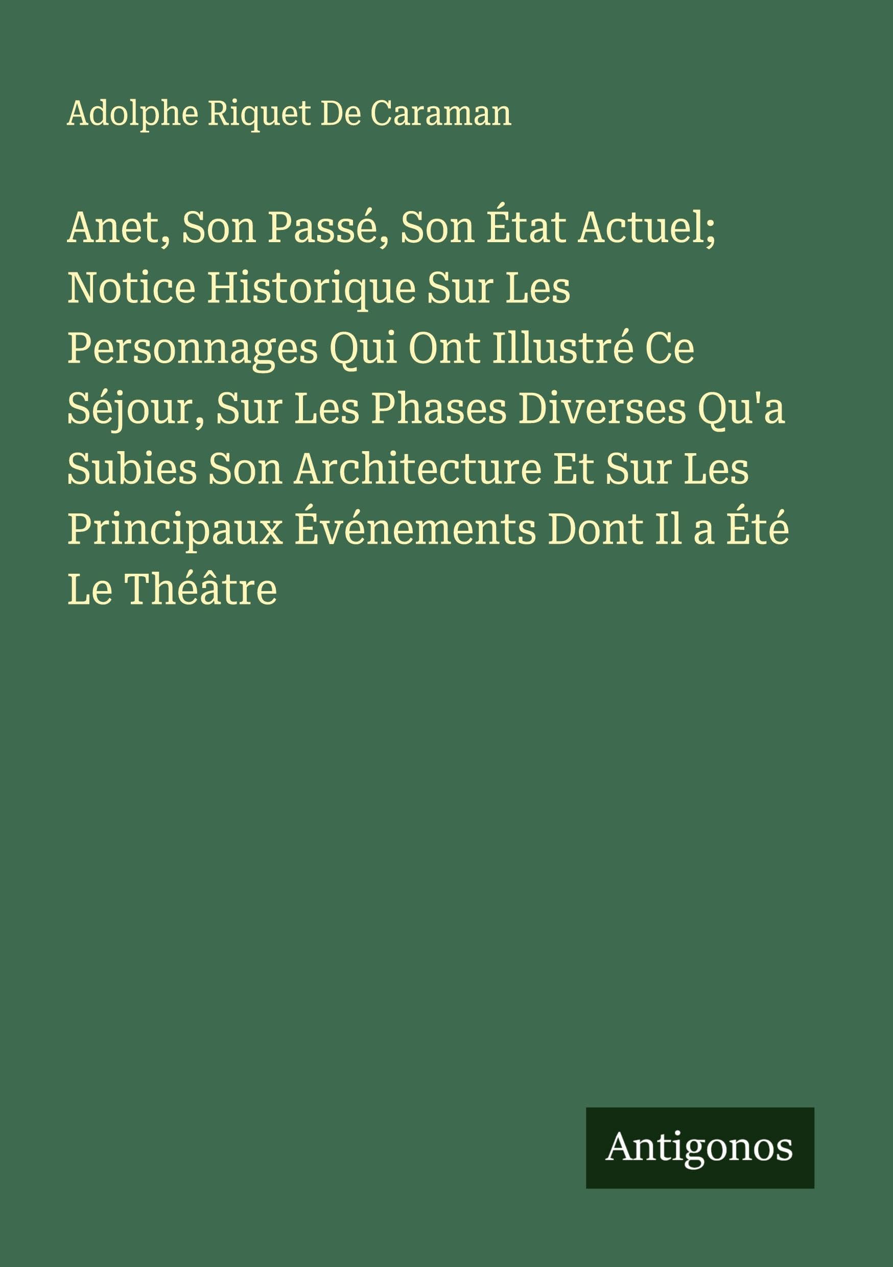 Anet, Son Passé, Son État Actuel; Notice Historique Sur Les Personnages Qui Ont Illustré Ce Séjour, Sur Les Phases Diverses Qu'a Subies Son Architecture Et Sur Les Principaux Événements Dont Il a Été Le Théâtre Classics