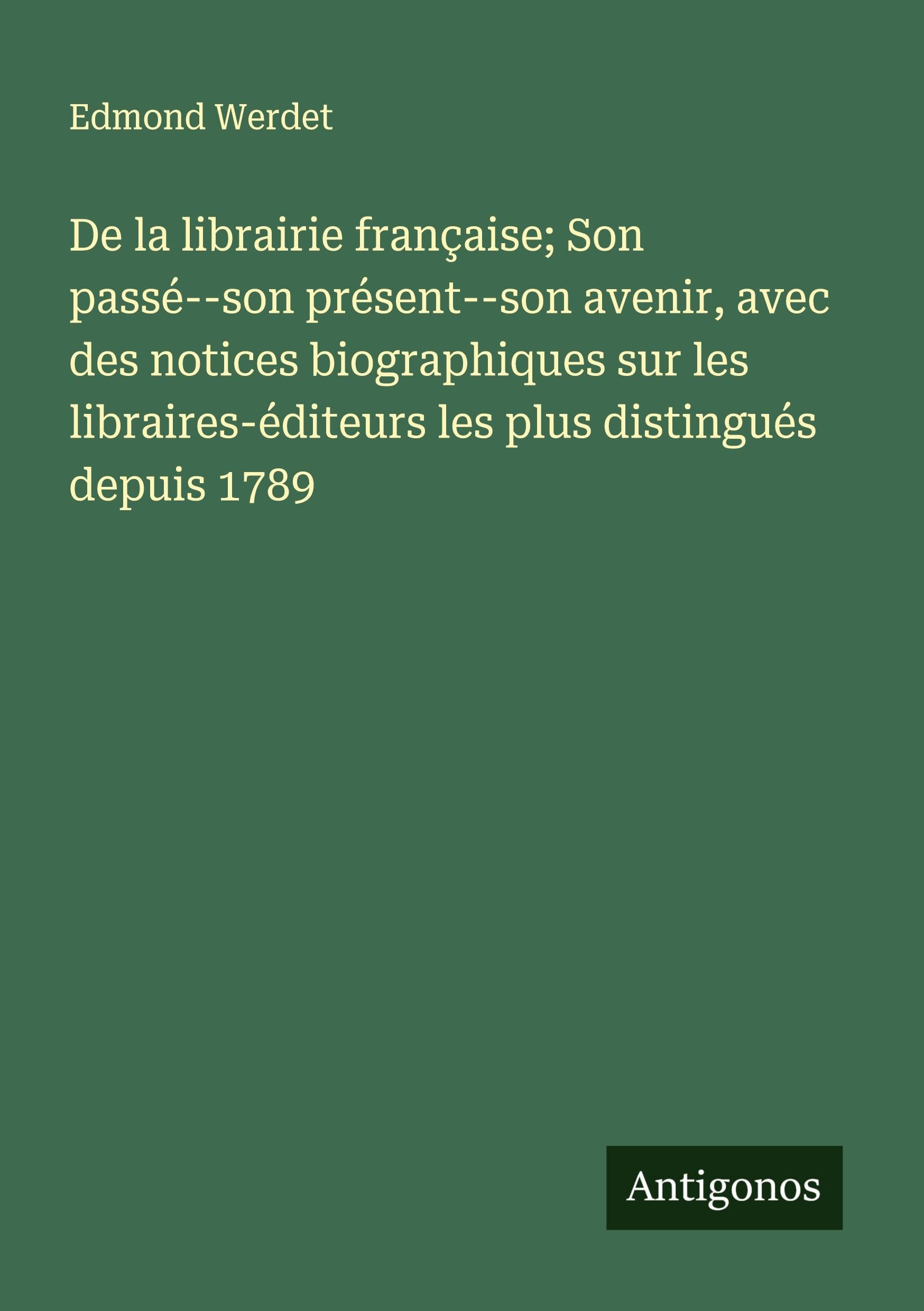 De la librairie française; Son passé--son présent--son avenir, avec des notices biographiques sur les libraires-éditeurs les plus distingués depuis 1789 Classics