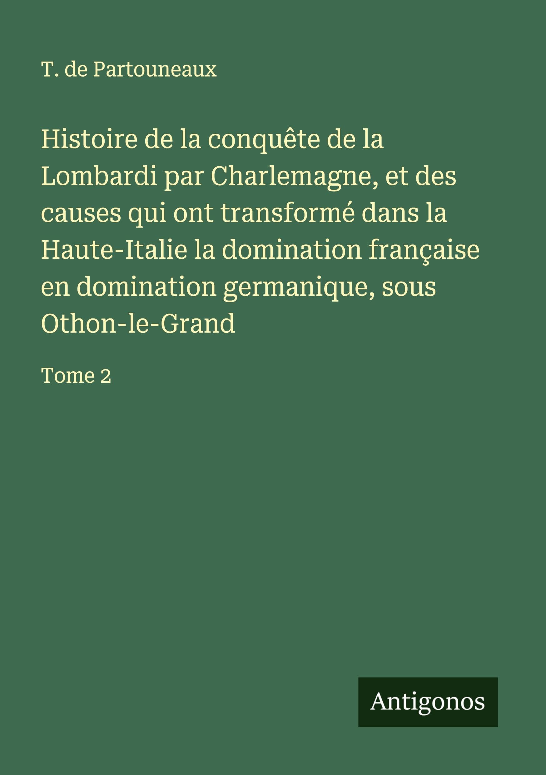 Histoire de la conquête de la Lombardi par Charlemagne, et des causes qui ont transformé dans la Haute-Italie la domination française en domination germanique, sous Othon-le-Grand Classics