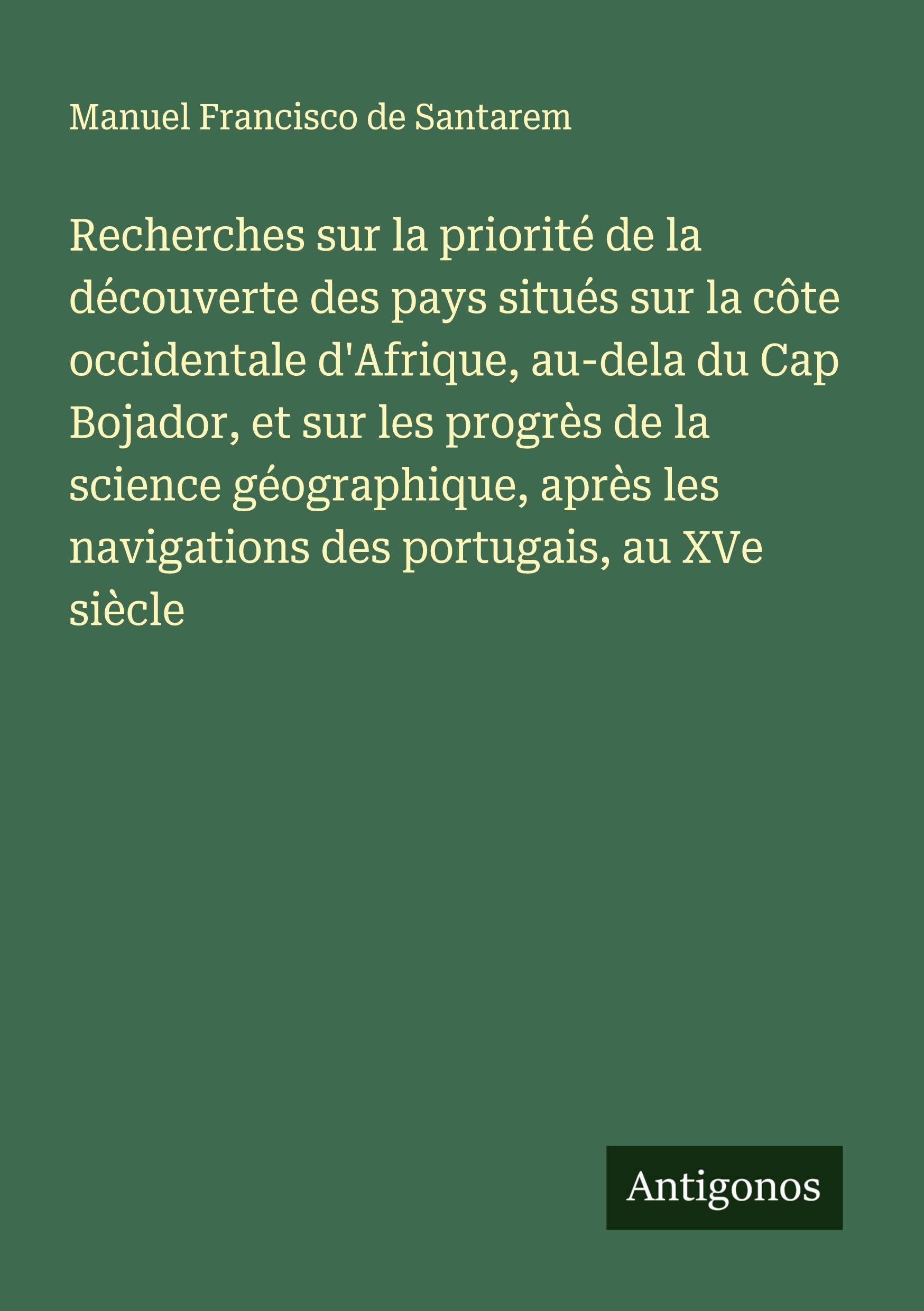 Recherches sur la priorité de la découverte des pays situés sur la côte occidentale d'Afrique, au-dela du Cap Bojador, et sur les progrès de la science géographique, après les navigations des portugais, au XVe siècle Classics