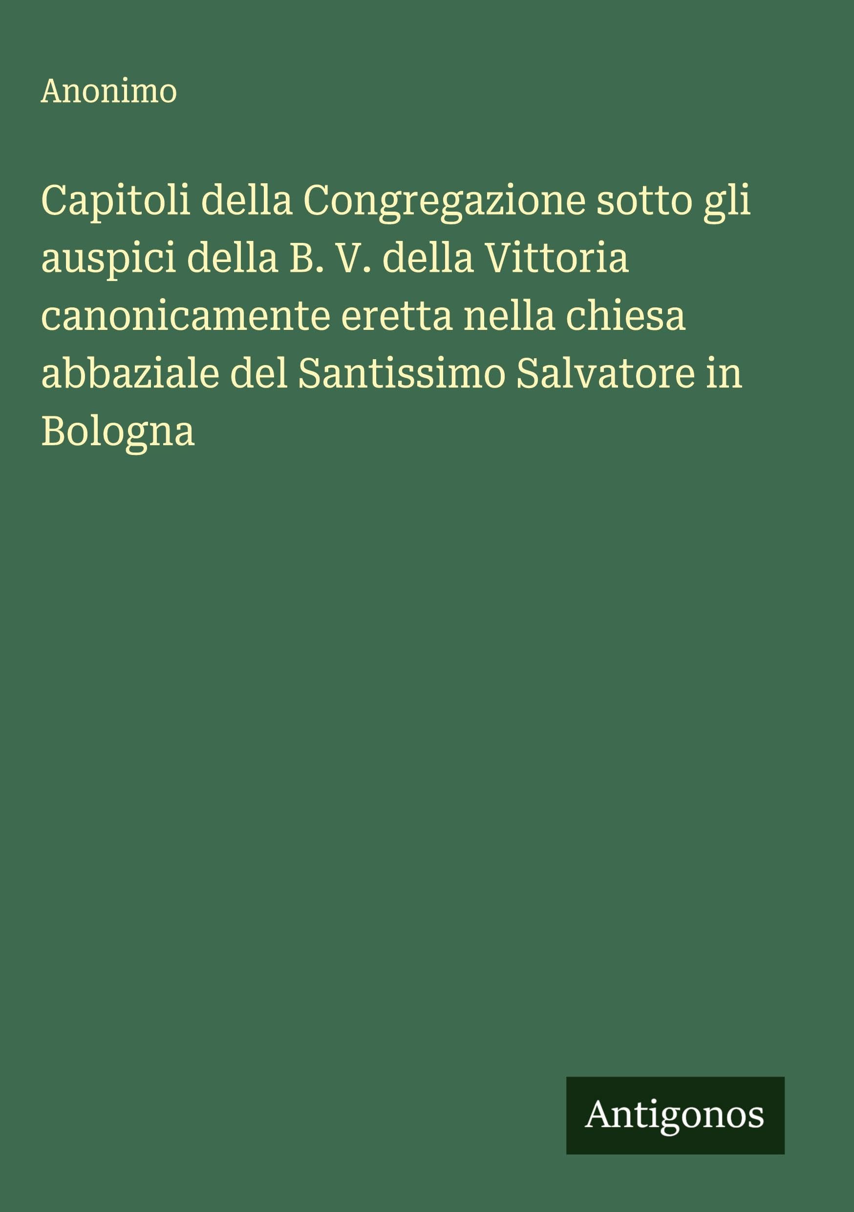Capitoli della Congregazione sotto gli auspici della B. V. della Vittoria canonicamente eretta nella chiesa abbaziale del Santissimo Salvatore in Bologna Classics