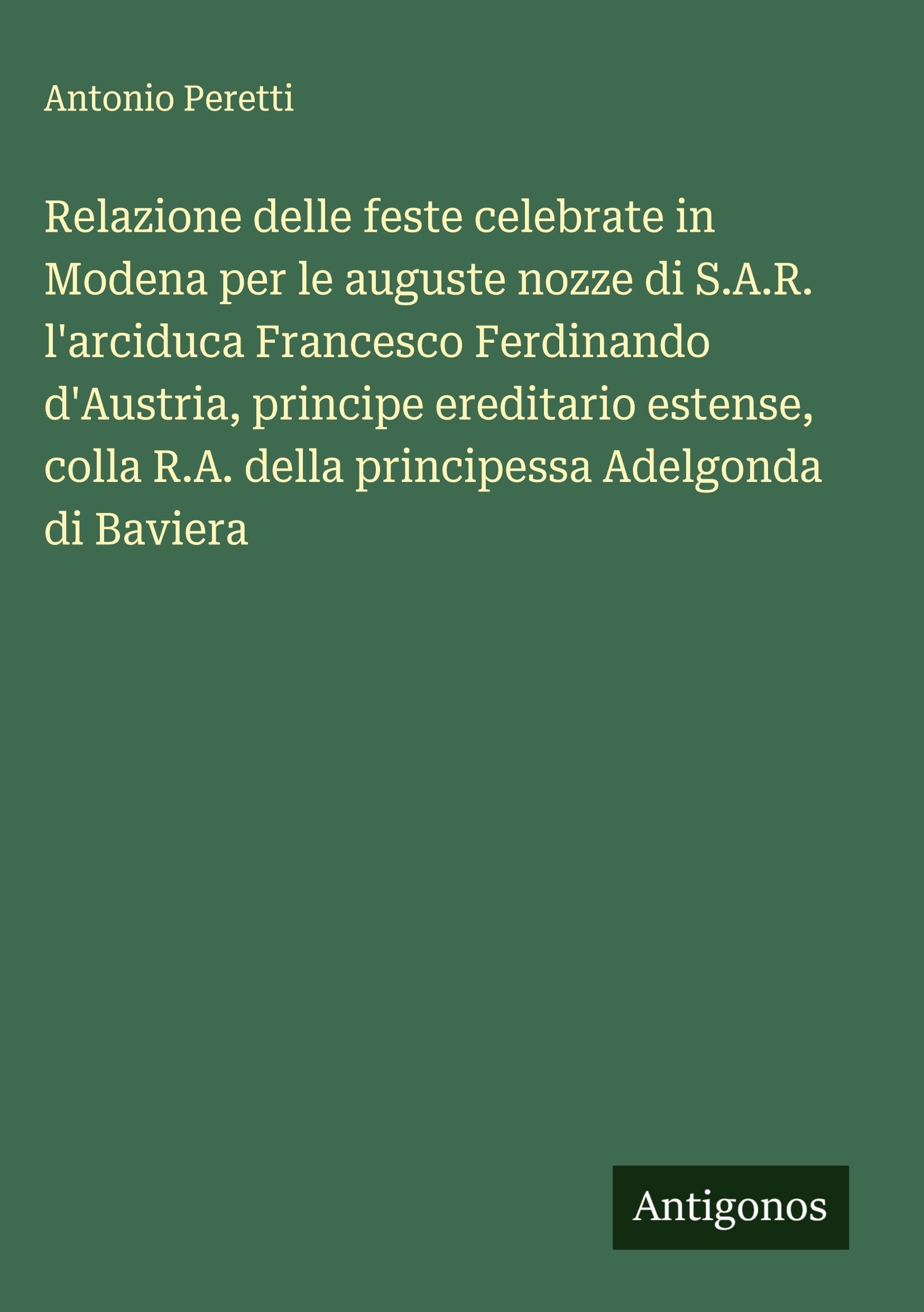 Relazione delle feste celebrate in Modena per le auguste nozze di S.A.R. l'arciduca Francesco Ferdinando d'Austria, principe ereditario estense, colla R.A. della principessa Adelgonda di Baviera Classics