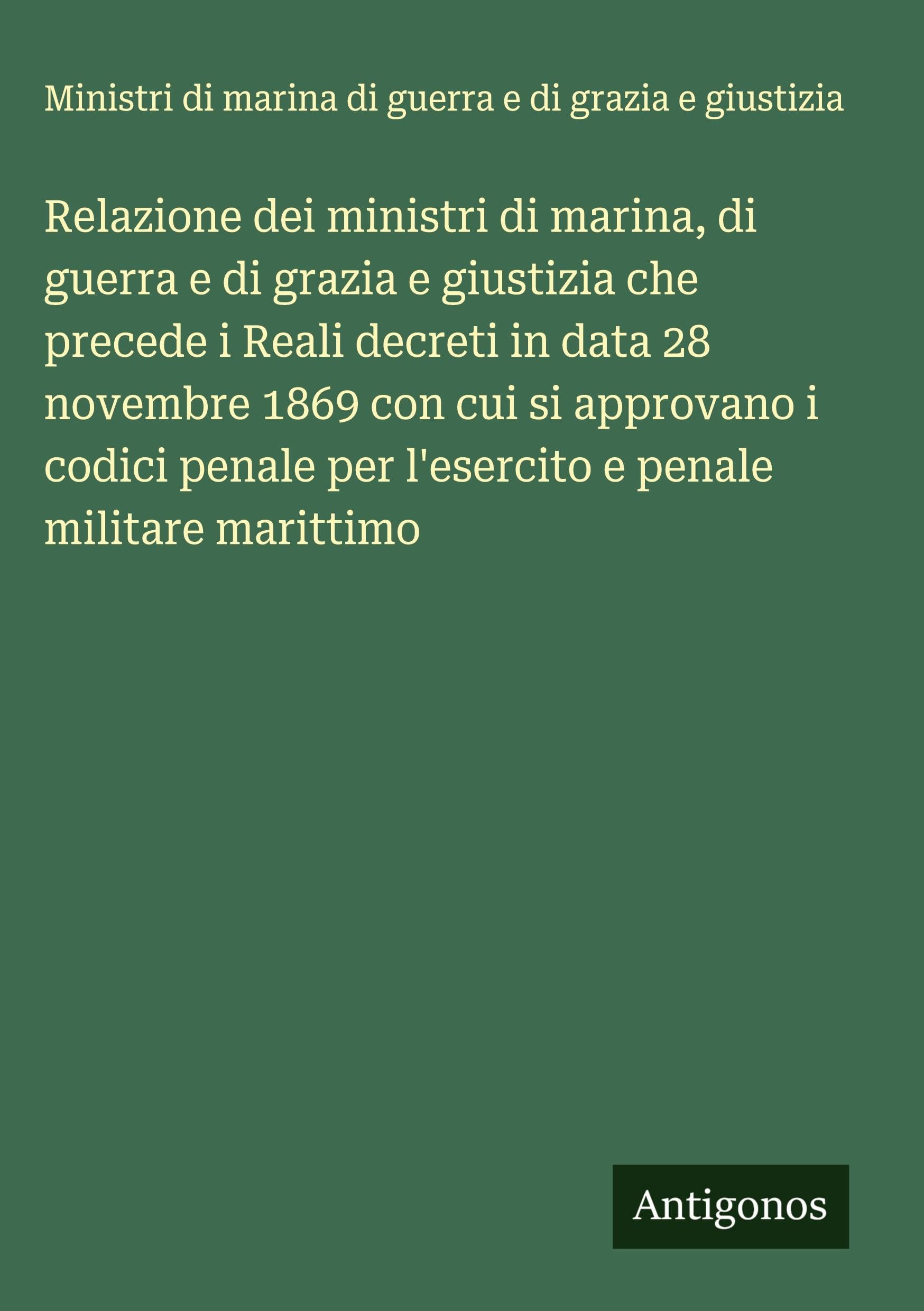Relazione dei ministri di marina, di guerra e di grazia e giustizia che precede i Reali decreti in data 28 novembre 1869 con cui si approvano i codici penale per l'esercito e penale militare marittimo Classics