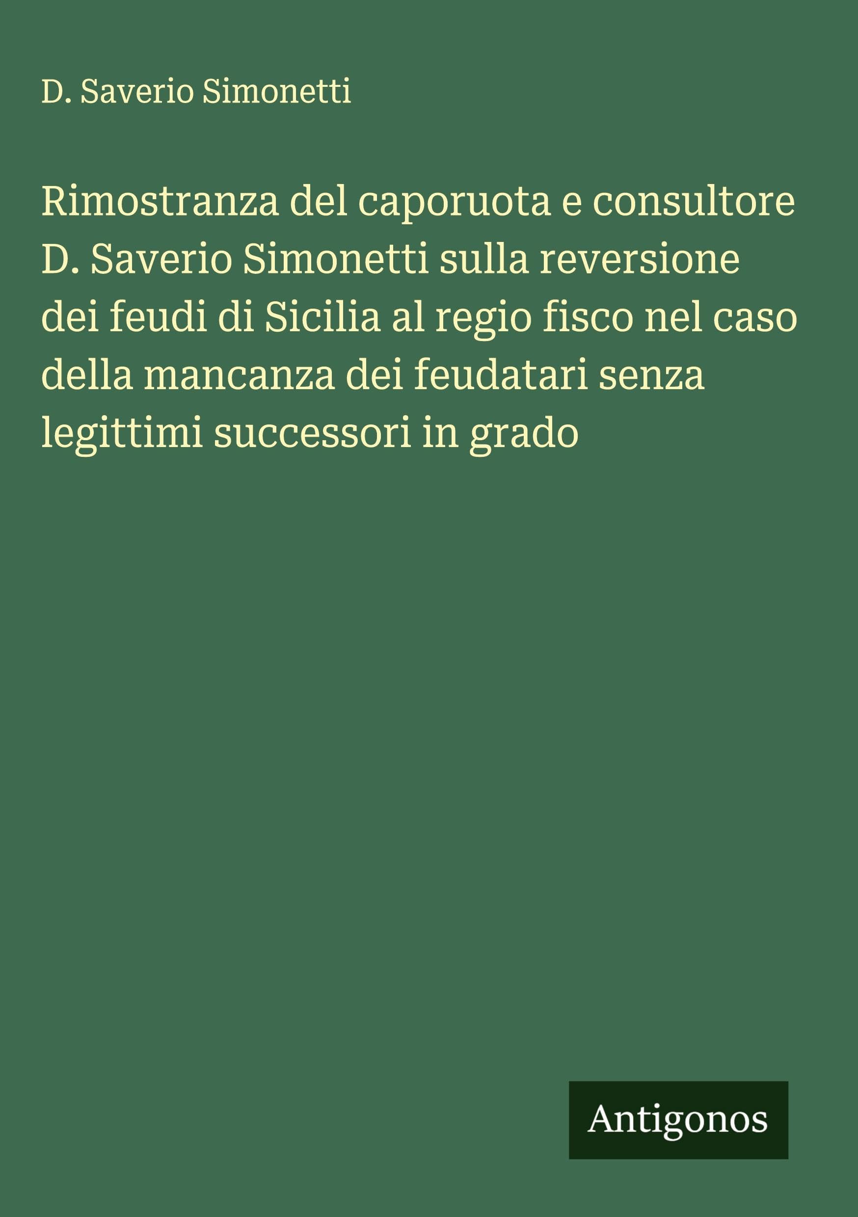 Rimostranza del caporuota e consultore D. Saverio Simonetti sulla reversione dei feudi di Sicilia al regio fisco nel caso della mancanza dei feudatari senza legittimi successori in grado Classics
