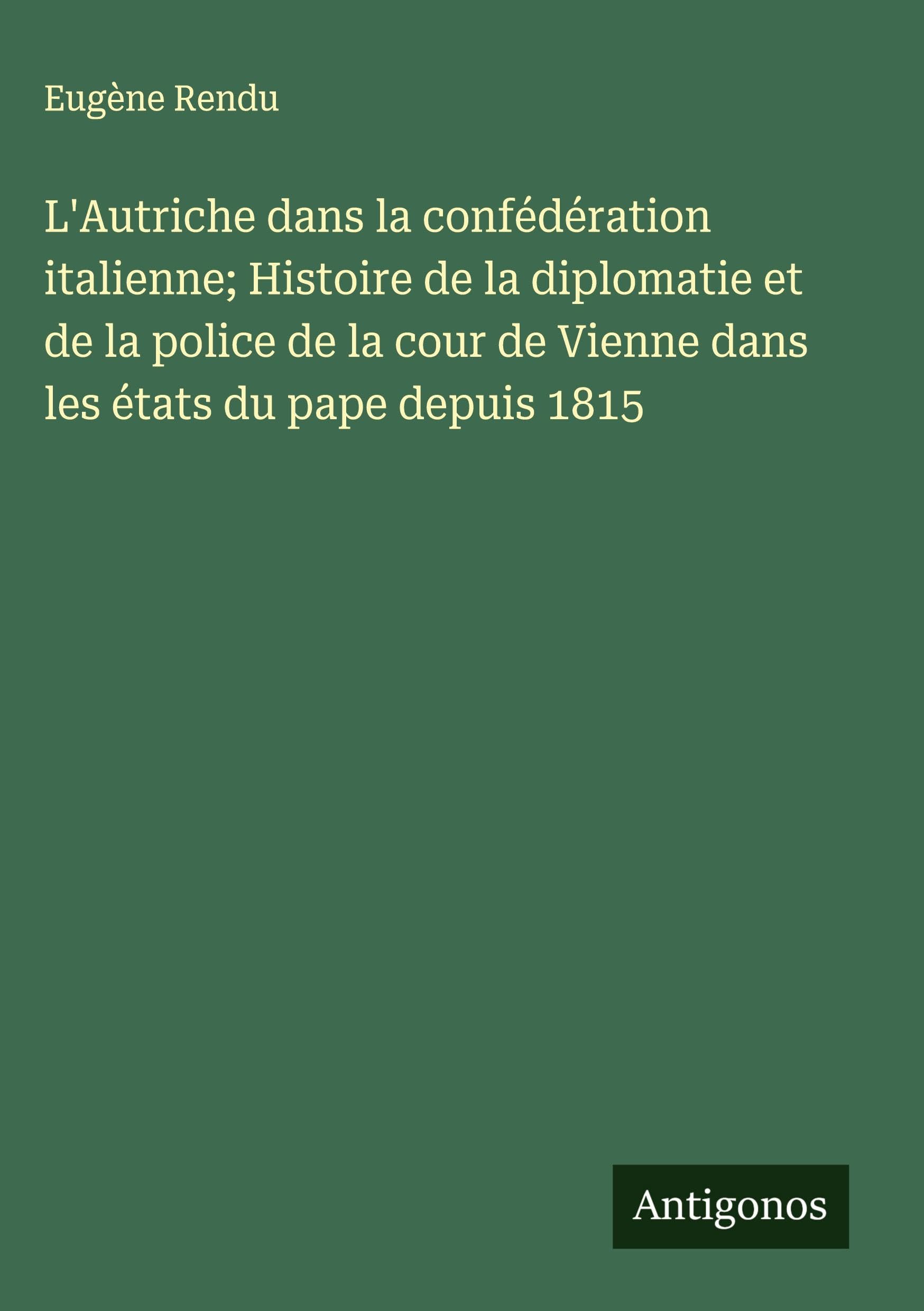 L'Autriche dans la confédération italienne; Histoire de la diplomatie et de la police de la cour de Vienne dans les états du pape depuis 1815 Classics
