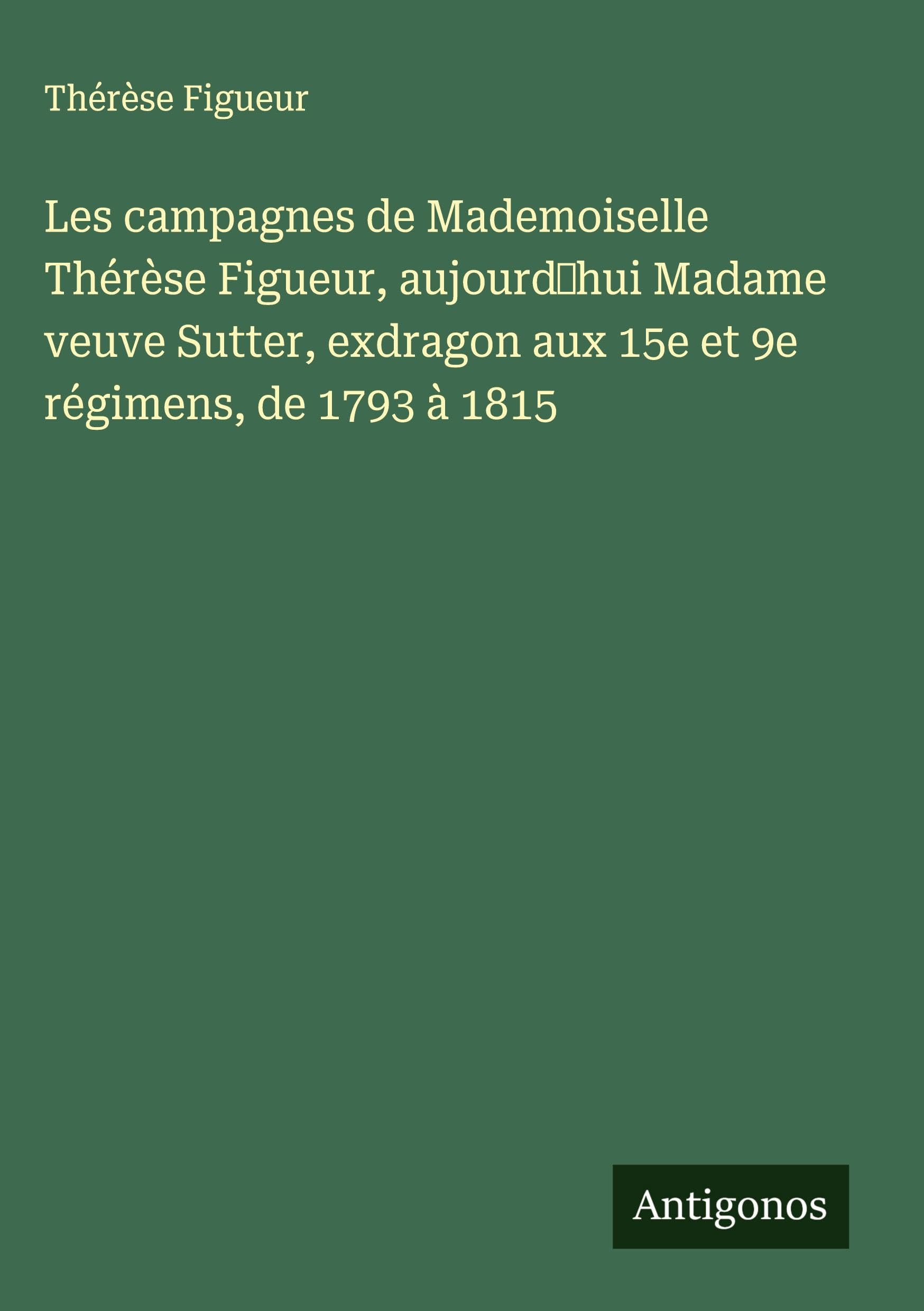 Les campagnes de Mademoiselle Thérèse Figueur, aujourd'hui Madame veuve Sutter, exdragon aux 15e et 9e régimens, de 1793 à 1815 Classics