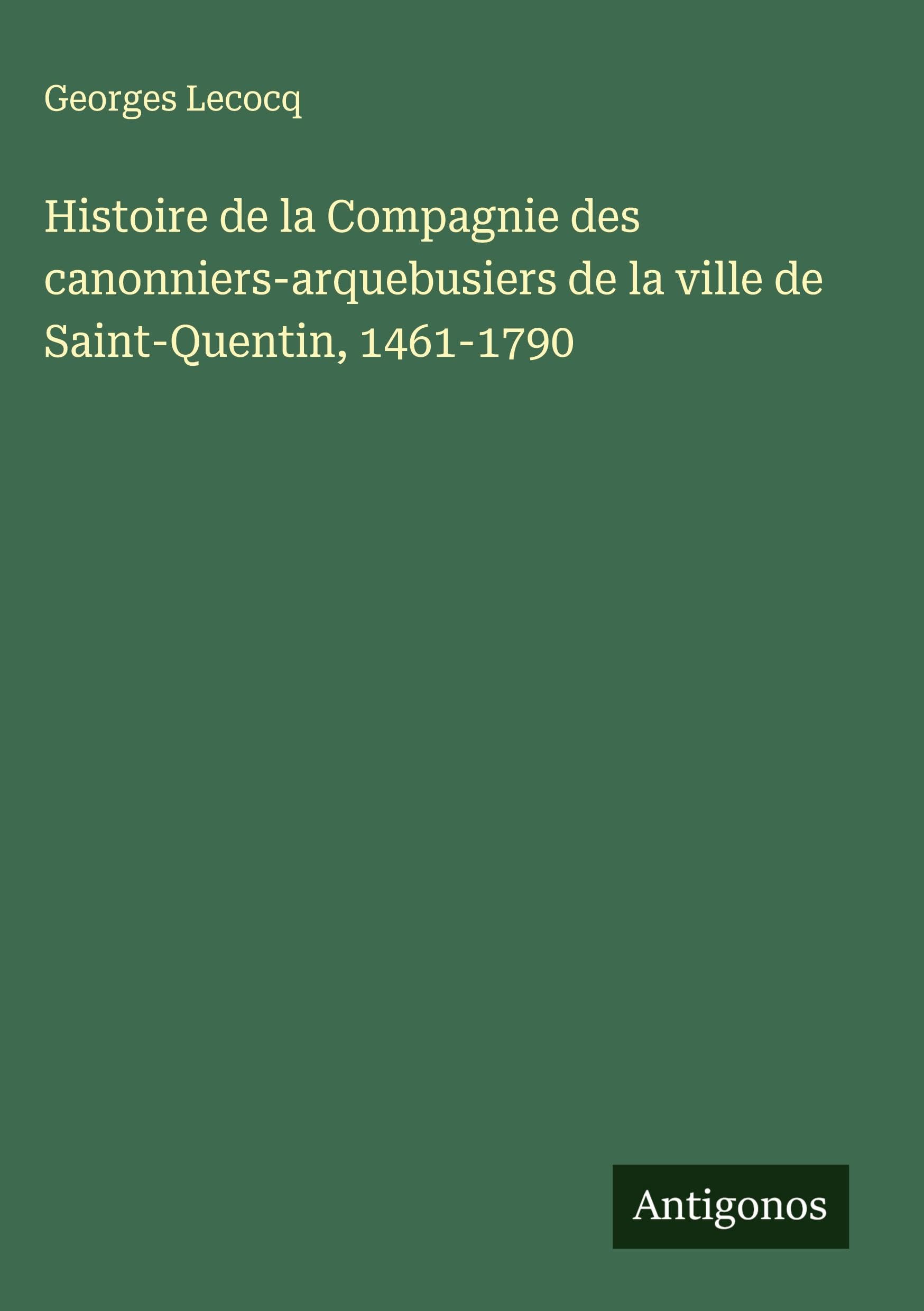 Histoire de la Compagnie des canonniers-arquebusiers de la ville de Saint-Quentin, 1461-1790 Classics
