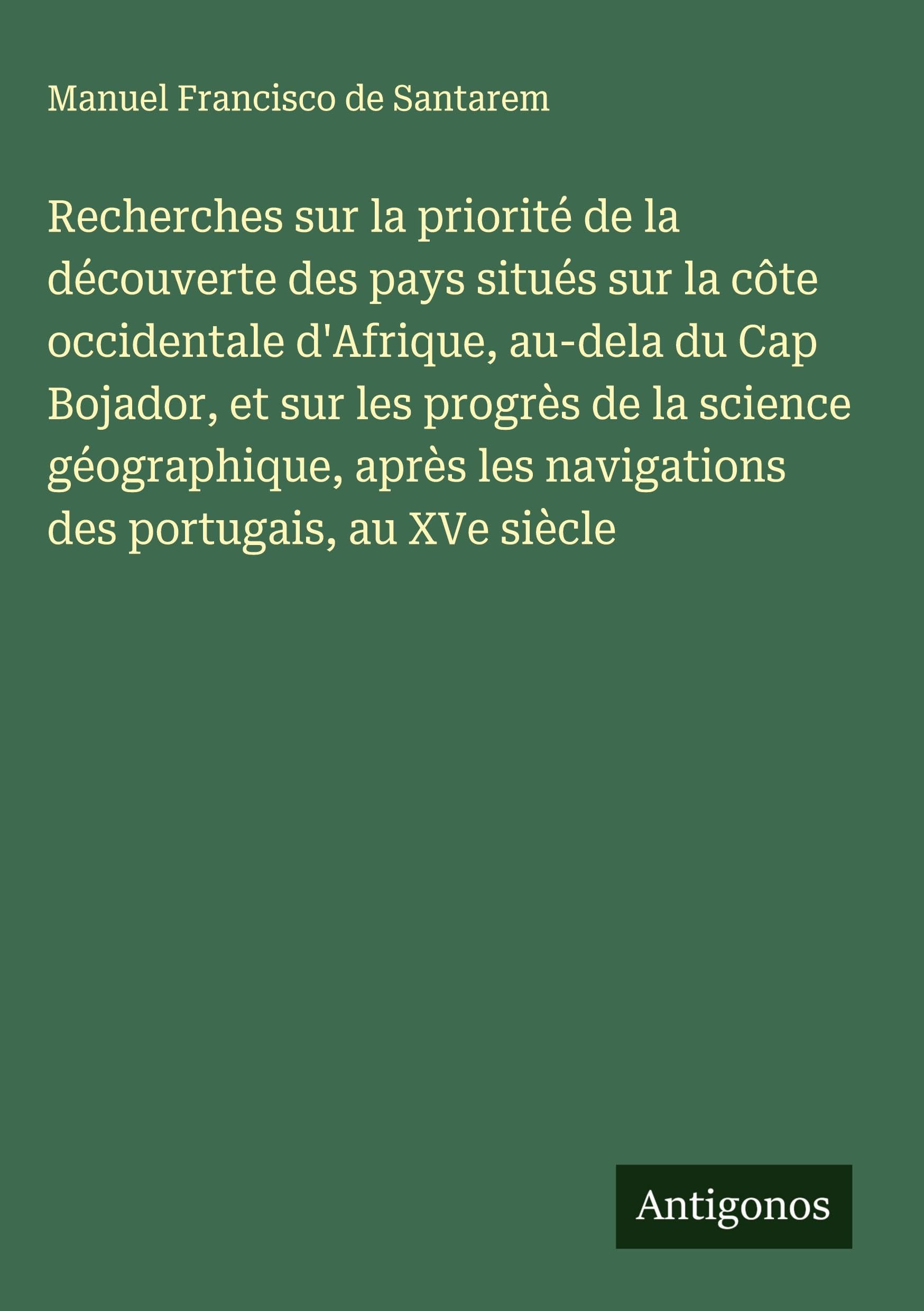 Recherches sur la priorité de la découverte des pays situés sur la côte occidentale d'Afrique, au-dela du Cap Bojador, et sur les progrès de la science géographique, après les navigations des portugais, au XVe siècle Classics