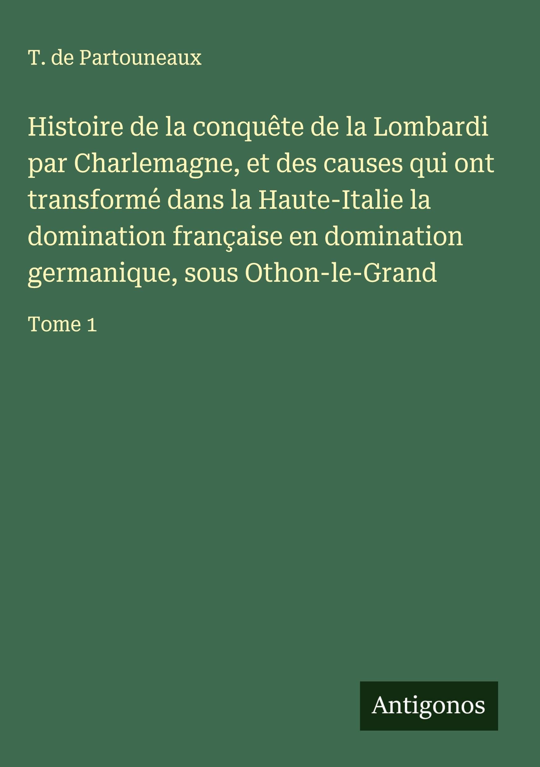 Histoire de la conquête de la Lombardi par Charlemagne, et des causes qui ont transformé dans la Haute-Italie la domination française en domination germanique, sous Othon-le-Grand Classics