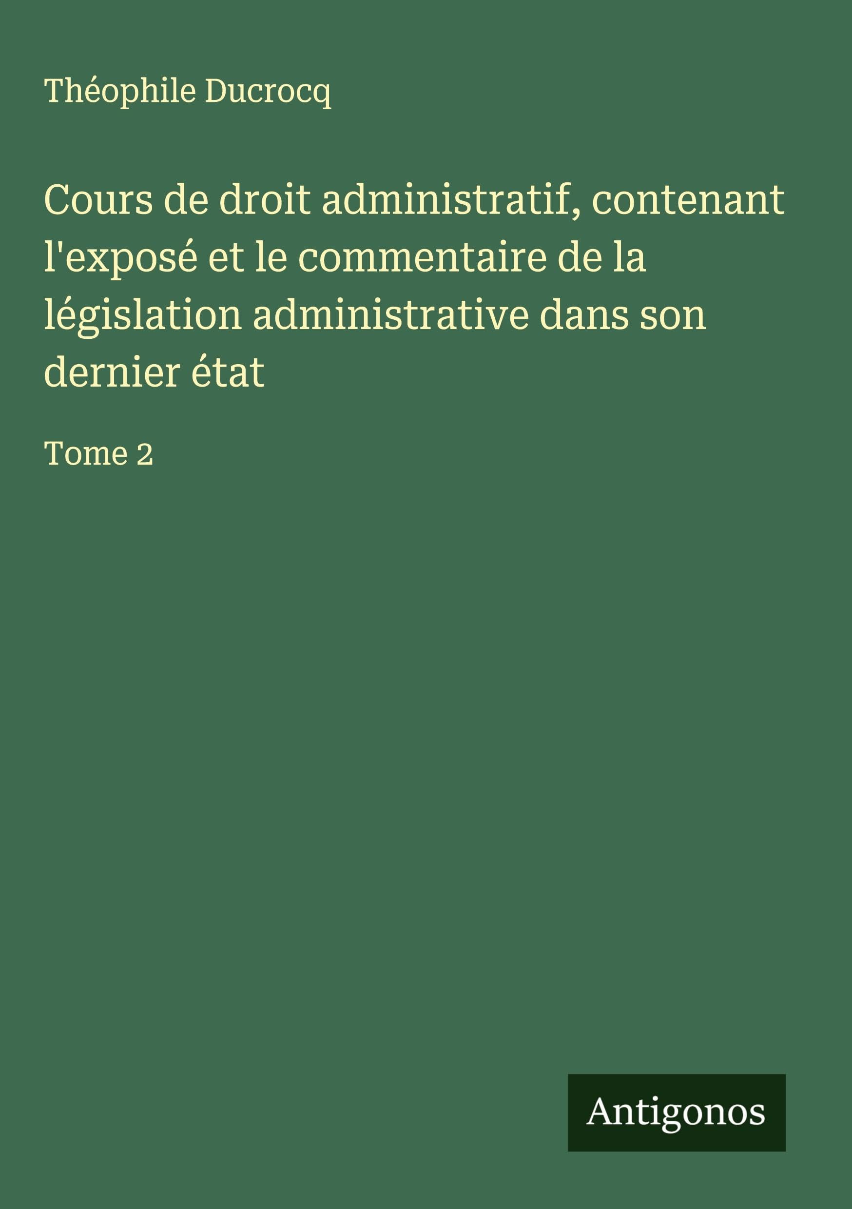 Cours de droit administratif, contenant l'exposé et le commentaire de la législation administrative dans son dernier état: Tome 2 Classics