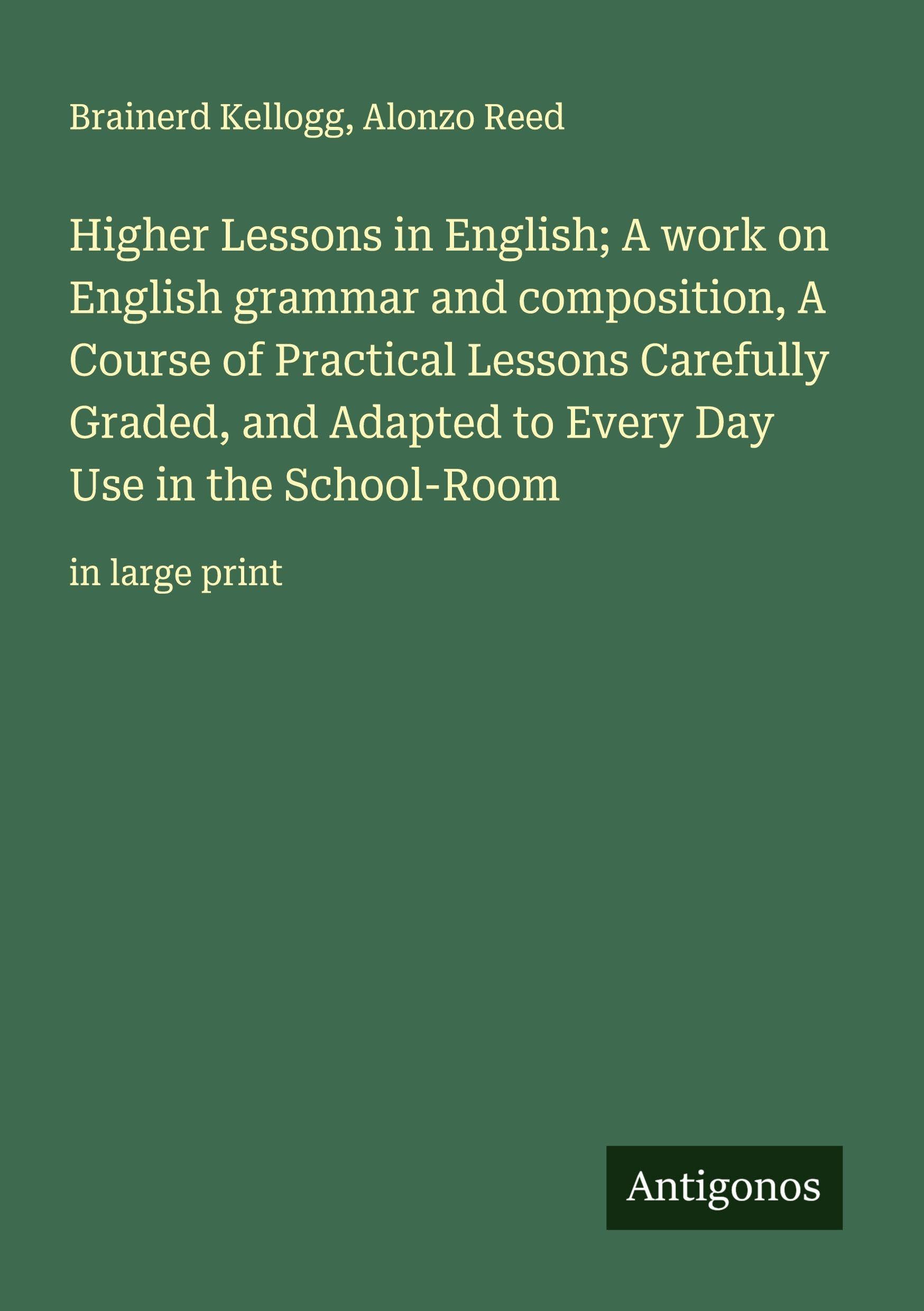 Higher Lessons in English; A work on English grammar and composition, A Course of Practical Lessons Carefully Graded, and Adapted to Every Day Use in the School-Room Classics