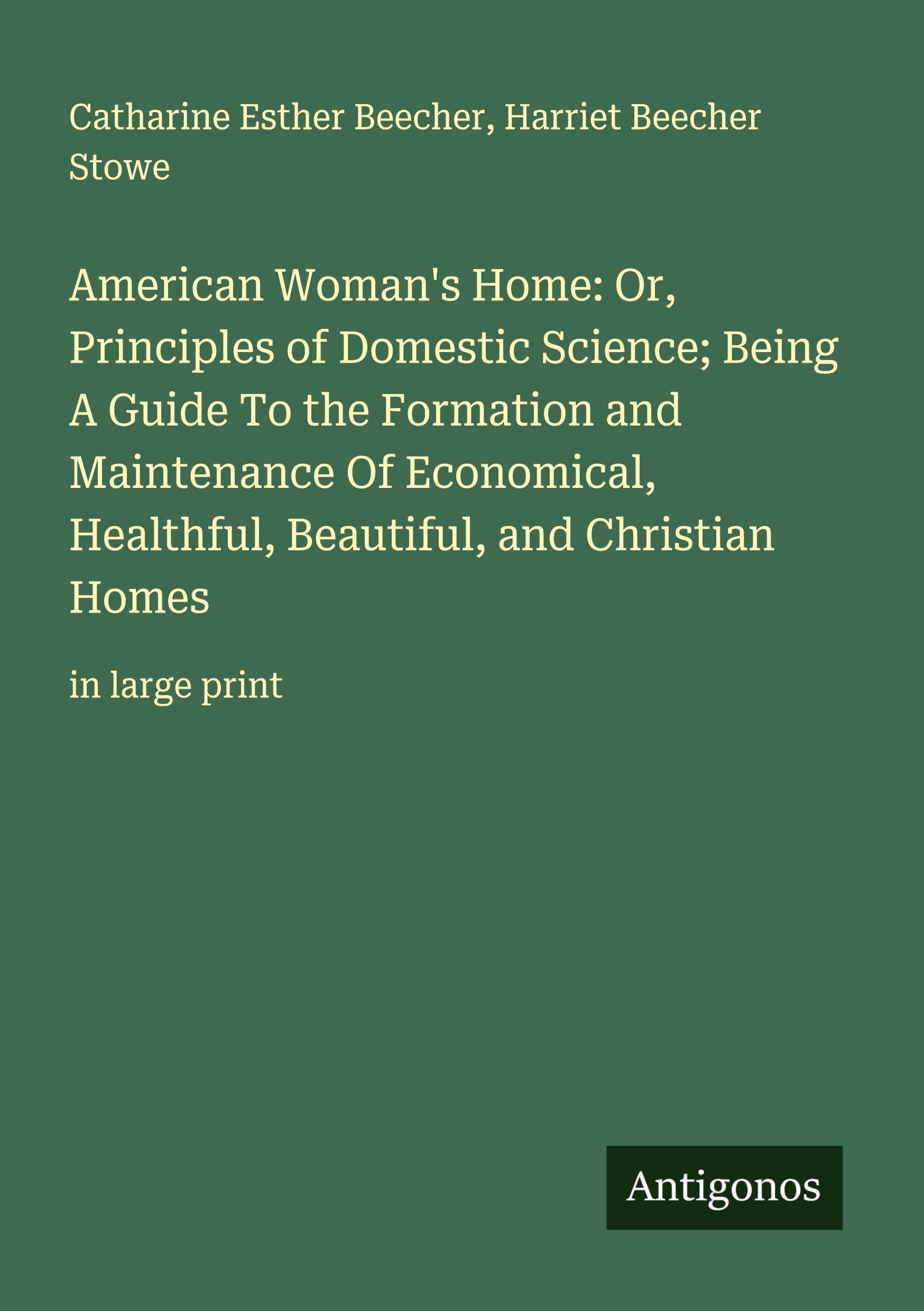 American Woman's Home: Or, Principles of Domestic Science; Being A Guide To the Formation and Maintenance Of Economical, Healthful, Beautiful, and Christian Homes Classics