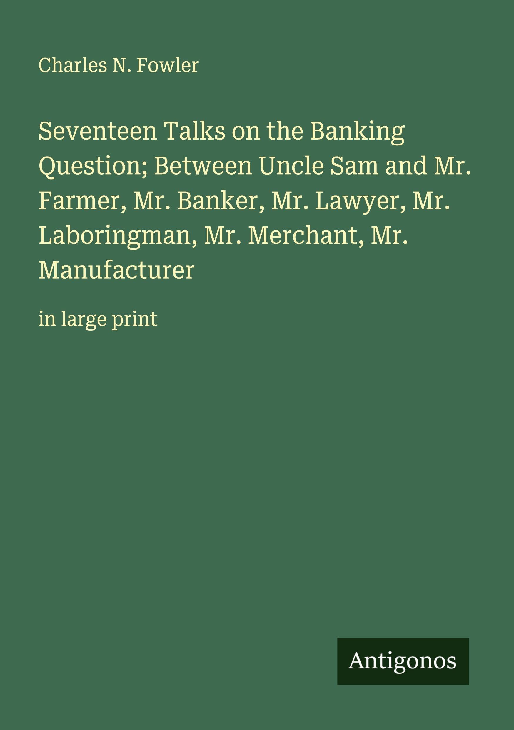 Seventeen Talks on the Banking Question; Between Uncle Sam and Mr. Farmer, Mr. Banker, Mr. Lawyer, Mr. Laboringman, Mr. Merchant, Mr. Manufacturer Classics