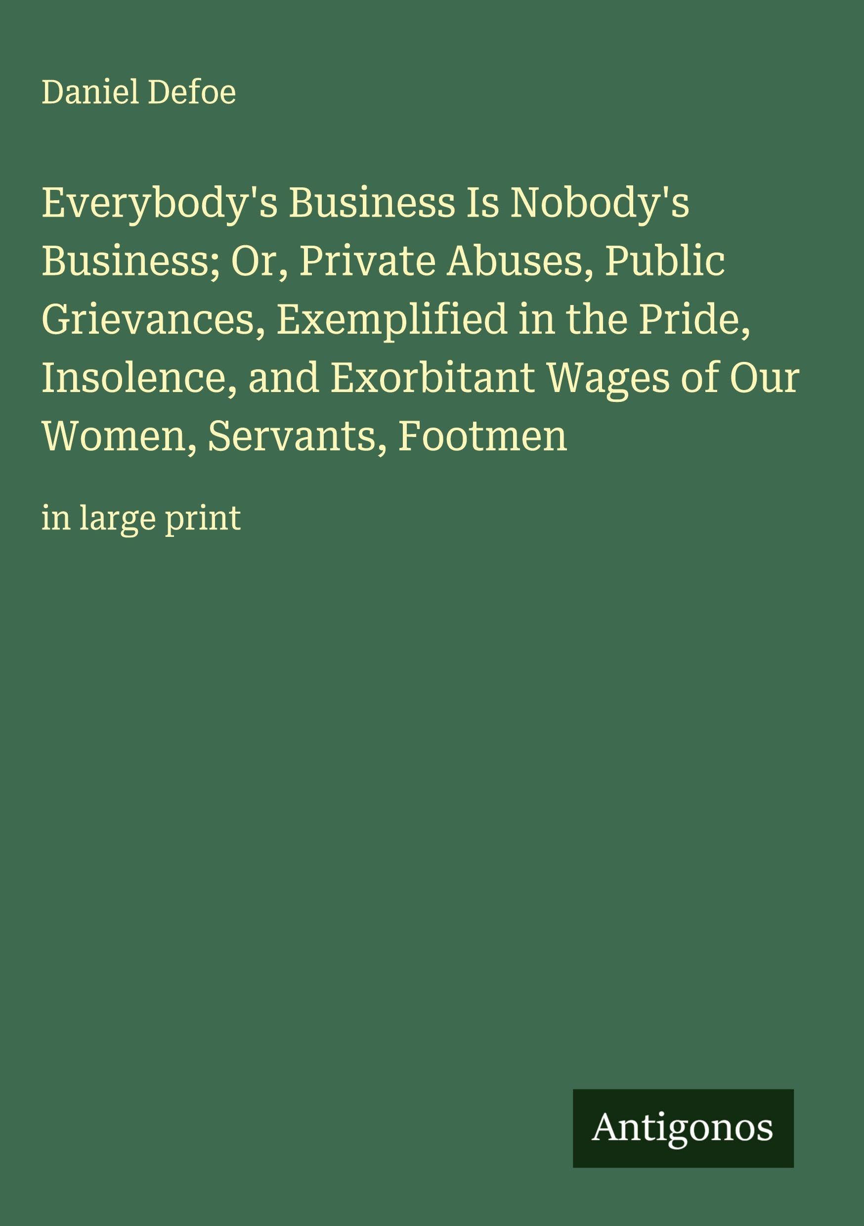 Everybody's Business Is Nobody's Business; Or, Private Abuses, Public Grievances, Exemplified in the Pride, Insolence, and Exorbitant Wages of Our Women, Servants, Footmen Classics