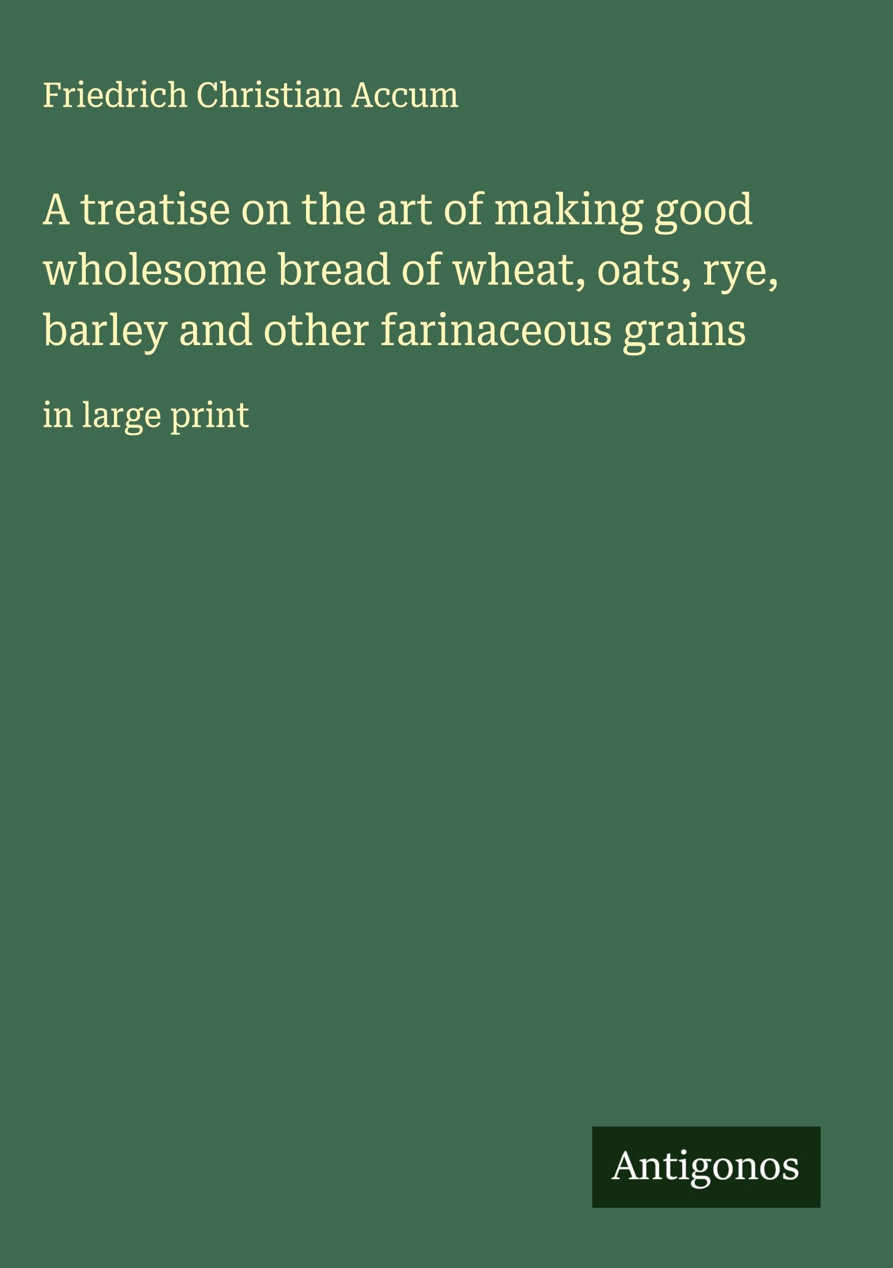 A treatise on the art of making good wholesome bread of wheat, oats, rye, barley and other farinaceous grains Classics